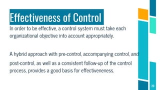 Effectiveness of Control
In order to be effective, a control system must take each
organizational objective into account appropriately.
A hybrid approach with pre-control, accompanying control, and
post-control, as well as a consistent follow-up of the control
process, provides a good basis for effectiveneness.
20
 