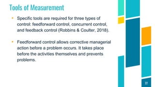 Tools of Measurement
▸ Specific tools are required for three types of
control: feedforward control, concurrent control,
and feedback control (Robbins & Coulter, 2018).
▸ Feedforward control allows corrective managerial
action before a problem occurs. It takes place
before the activities themselves and prevents
problems.
22
 