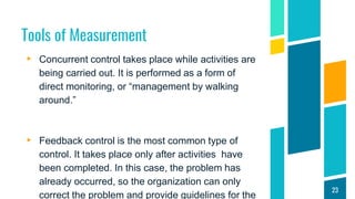 Tools of Measurement
▸ Concurrent control takes place while activities are
being carried out. It is performed as a form of
direct monitoring, or “management by walking
around.”
▸ Feedback control is the most common type of
control. It takes place only after activities have
been completed. In this case, the problem has
already occurred, so the organization can only
correct the problem and provide guidelines for the
23
 