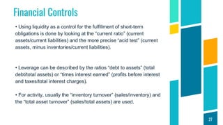 Financial Controls
• Using liquidity as a control for the fulfillment of short-term
obligations is done by looking at the “current ratio” (current
assets/current liabilities) and the more precise “acid test” (current
assets, minus inventories/current liabilities).
• Leverage can be described by the ratios “debt to assets” (total
debt/total assets) or “times interest earned” (profits before interest
and taxes/total interest charges).
• For activity, usually the “inventory turnover” (sales/inventory) and
the “total asset turnover” (sales/total assets) are used.
27
 