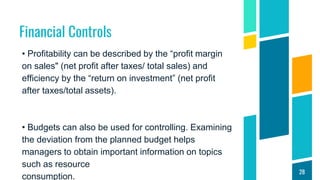 Financial Controls
• Profitability can be described by the “profit margin
on sales" (net profit after taxes/ total sales) and
efficiency by the “return on investment” (net profit
after taxes/total assets).
• Budgets can also be used for controlling. Examining
the deviation from the planned budget helps
managers to obtain important information on topics
such as resource
consumption.
28
 