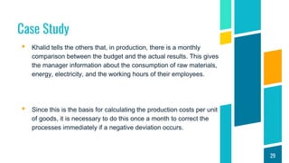 Case Study
▸ Khalid tells the others that, in production, there is a monthly
comparison between the budget and the actual results. This gives
the manager information about the consumption of raw materials,
energy, electricity, and the working hours of their employees.
▸ Since this is the basis for calculating the production costs per unit
of goods, it is necessary to do this once a month to correct the
processes immediately if a negative deviation occurs.
29
 