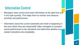Information Control
▸ Managers need correct and exact information at the right time and
in the right quantity. This helps them to monitor and measure
activities and performance.
▸ Information about the current standards and what is happening in
the area where they are responsible helps managers to compare
actual performance to the standards and determine whether any
present deviations are acceptable.
30
 