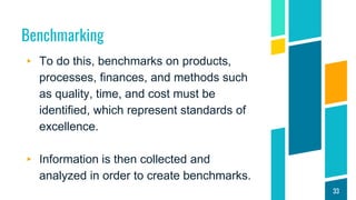 Benchmarking
▸ To do this, benchmarks on products,
processes, finances, and methods such
as quality, time, and cost must be
identified, which represent standards of
excellence.
▸ Information is then collected and
analyzed in order to create benchmarks.
33
 