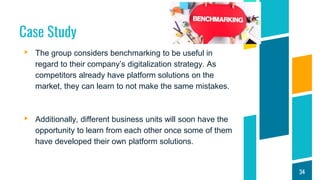 Case Study
▸ The group considers benchmarking to be useful in
regard to their company’s digitalization strategy. As
competitors already have platform solutions on the
market, they can learn to not make the same mistakes.
▸ Additionally, different business units will soon have the
opportunity to learn from each other once some of them
have developed their own platform solutions.
34
 