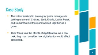 Case Study
▸ The online leadership training for junior managers is
coming to an end. Chakira, José, Khalid, Laura, Peter,
and Samantha met there and worked together as a
group.
▸ Their focus was the effects of digitalization. As a final
task, they must consider how digitalization could affect
controlling.
4
 