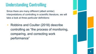 Understanding Controlling
Since there are many different (albeit similar)
interpretations of controlling in scientific literature, we will
take a look at three particular definitions:
▸ Robbins and Coulter (2018) describe
controlling as “the process of monitoring,
comparing, and correcting work
performance”
6
 