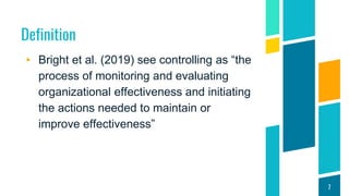 Definition
▸ Bright et al. (2019) see controlling as “the
process of monitoring and evaluating
organizational effectiveness and initiating
the actions needed to maintain or
improve effectiveness”
7
 