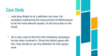 Case Study
▸ José likes Bright et al.’s definition the most. He
considers maintaining the improvement of effectiveness
to be the most relevant aspect, as the focus lies on the
result.
▸ He is also used to this from the marketing campaigns
he has been involved in. Since the others agree with
him, they decide to use this definition for their group
work.
9
 