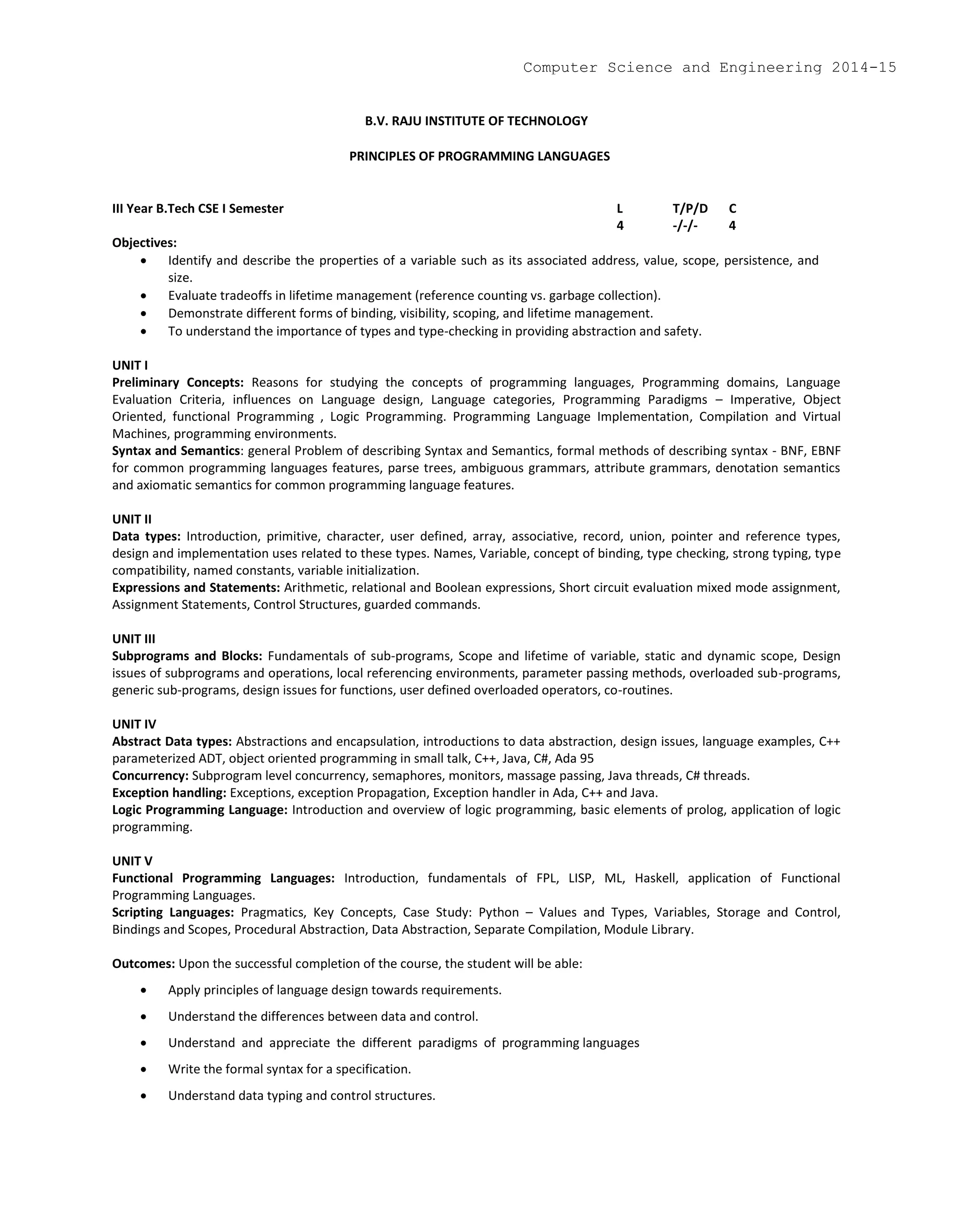 B.V. RAJU INSTITUTE OF TECHNOLOGY
PRINCIPLES OF PROGRAMMING LANGUAGES
III Year B.Tech CSE I Semester L T/P/D C
4 -/-/- 4
Objectives:
 Identify and describe the properties of a variable such as its associated address, value, scope, persistence, and
size.
 Evaluate tradeoffs in lifetime management (reference counting vs. garbage collection).
 Demonstrate different forms of binding, visibility, scoping, and lifetime management.
 To understand the importance of types and type-checking in providing abstraction and safety.
UNIT I
Preliminary Concepts: Reasons for studying the concepts of programming languages, Programming domains, Language
Evaluation Criteria, influences on Language design, Language categories, Programming Paradigms – Imperative, Object
Oriented, functional Programming , Logic Programming. Programming Language Implementation, Compilation and Virtual
Machines, programming environments.
Syntax and Semantics: general Problem of describing Syntax and Semantics, formal methods of describing syntax - BNF, EBNF
for common programming languages features, parse trees, ambiguous grammars, attribute grammars, denotation semantics
and axiomatic semantics for common programming language features.
UNIT II
Data types: Introduction, primitive, character, user defined, array, associative, record, union, pointer and reference types,
design and implementation uses related to these types. Names, Variable, concept of binding, type checking, strong typing, type
compatibility, named constants, variable initialization.
Expressions and Statements: Arithmetic, relational and Boolean expressions, Short circuit evaluation mixed mode assignment,
Assignment Statements, Control Structures, guarded commands.
UNIT III
Subprograms and Blocks: Fundamentals of sub-programs, Scope and lifetime of variable, static and dynamic scope, Design
issues of subprograms and operations, local referencing environments, parameter passing methods, overloaded sub-programs,
generic sub-programs, design issues for functions, user defined overloaded operators, co-routines.
UNIT IV
Abstract Data types: Abstractions and encapsulation, introductions to data abstraction, design issues, language examples, C++
parameterized ADT, object oriented programming in small talk, C++, Java, C#, Ada 95
Concurrency: Subprogram level concurrency, semaphores, monitors, massage passing, Java threads, C# threads.
Exception handling: Exceptions, exception Propagation, Exception handler in Ada, C++ and Java.
Logic Programming Language: Introduction and overview of logic programming, basic elements of prolog, application of logic
programming.
UNIT V
Functional Programming Languages: Introduction, fundamentals of FPL, LISP, ML, Haskell, application of Functional
Programming Languages.
Scripting Languages: Pragmatics, Key Concepts, Case Study: Python – Values and Types, Variables, Storage and Control,
Bindings and Scopes, Procedural Abstraction, Data Abstraction, Separate Compilation, Module Library.
Outcomes: Upon the successful completion of the course, the student will be able:
 Apply principles of language design towards requirements.
 Understand the differences between data and control.
 Understand and appreciate the different paradigms of programming languages
 Write the formal syntax for a specification.
 Understand data typing and control structures.
Computer Science and Engineering 2014-15
 