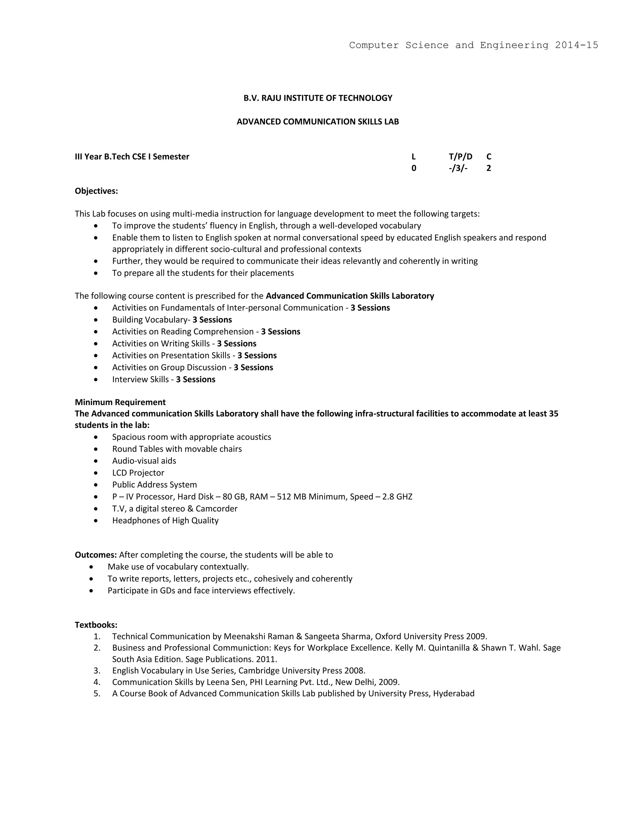 B.V. RAJU INSTITUTE OF TECHNOLOGY
ADVANCED COMMUNICATION SKILLS LAB
III Year B.Tech CSE I Semester L T/P/D C
0 -/3/- 2
Objectives:
This Lab focuses on using multi-media instruction for language development to meet the following targets:
 To improve the students’ fluency in English, through a well-developed vocabulary
 Enable them to listen to English spoken at normal conversational speed by educated English speakers and respond
appropriately in different socio-cultural and professional contexts
 Further, they would be required to communicate their ideas relevantly and coherently in writing
 To prepare all the students for their placements
The following course content is prescribed for the Advanced Communication Skills Laboratory
 Activities on Fundamentals of Inter-personal Communication - 3 Sessions
 Building Vocabulary- 3 Sessions
 Activities on Reading Comprehension - 3 Sessions
 Activities on Writing Skills - 3 Sessions
 Activities on Presentation Skills - 3 Sessions
 Activities on Group Discussion - 3 Sessions
 Interview Skills - 3 Sessions
Minimum Requirement
The Advanced communication Skills Laboratory shall have the following infra-structural facilities to accommodate at least 35
students in the lab:
 Spacious room with appropriate acoustics
 Round Tables with movable chairs
 Audio-visual aids
 LCD Projector
 Public Address System
 P – IV Processor, Hard Disk – 80 GB, RAM – 512 MB Minimum, Speed – 2.8 GHZ
 T.V, a digital stereo & Camcorder
 Headphones of High Quality
Outcomes: After completing the course, the students will be able to
 Make use of vocabulary contextually.
 To write reports, letters, projects etc., cohesively and coherently
 Participate in GDs and face interviews effectively.
Textbooks:
1. Technical Communication by Meenakshi Raman & Sangeeta Sharma, Oxford University Press 2009.
2. Business and Professional Communiction: Keys for Workplace Excellence. Kelly M. Quintanilla & Shawn T. Wahl. Sage
South Asia Edition. Sage Publications. 2011.
3. English Vocabulary in Use Series, Cambridge University Press 2008.
4. Communication Skills by Leena Sen, PHI Learning Pvt. Ltd., New Delhi, 2009.
5. A Course Book of Advanced Communication Skills Lab published by University Press, Hyderabad
Computer Science and Engineering 2014-15
 