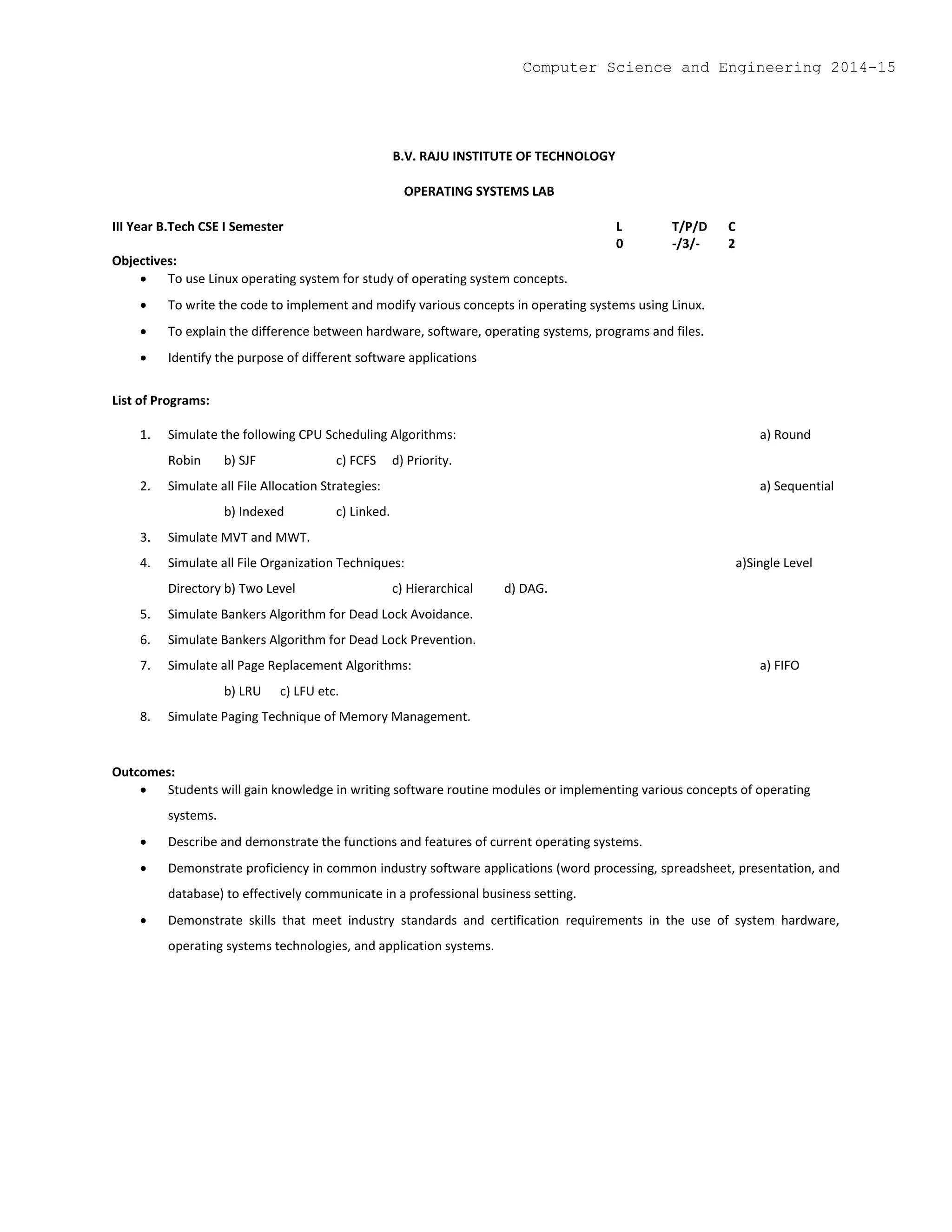 B.V. RAJU INSTITUTE OF TECHNOLOGY
OPERATING SYSTEMS LAB
III Year B.Tech CSE I Semester L T/P/D C
0 -/3/- 2
Objectives:
 To use Linux operating system for study of operating system concepts.
 To write the code to implement and modify various concepts in operating systems using Linux.
 To explain the difference between hardware, software, operating systems, programs and files.
 Identify the purpose of different software applications
List of Programs:
1. Simulate the following CPU Scheduling Algorithms: a) Round
Robin b) SJF c) FCFS d) Priority.
2. Simulate all File Allocation Strategies: a) Sequential
b) Indexed c) Linked.
3. Simulate MVT and MWT.
4. Simulate all File Organization Techniques: a)Single Level
Directory b) Two Level c) Hierarchical d) DAG.
5. Simulate Bankers Algorithm for Dead Lock Avoidance.
6. Simulate Bankers Algorithm for Dead Lock Prevention.
7. Simulate all Page Replacement Algorithms: a) FIFO
b) LRU c) LFU etc.
8. Simulate Paging Technique of Memory Management.
Outcomes:
 Students will gain knowledge in writing software routine modules or implementing various concepts of operating
systems.
 Describe and demonstrate the functions and features of current operating systems.
 Demonstrate proficiency in common industry software applications (word processing, spreadsheet, presentation, and
database) to effectively communicate in a professional business setting.
 Demonstrate skills that meet industry standards and certification requirements in the use of system hardware,
operating systems technologies, and application systems.
Computer Science and Engineering 2014-15
 