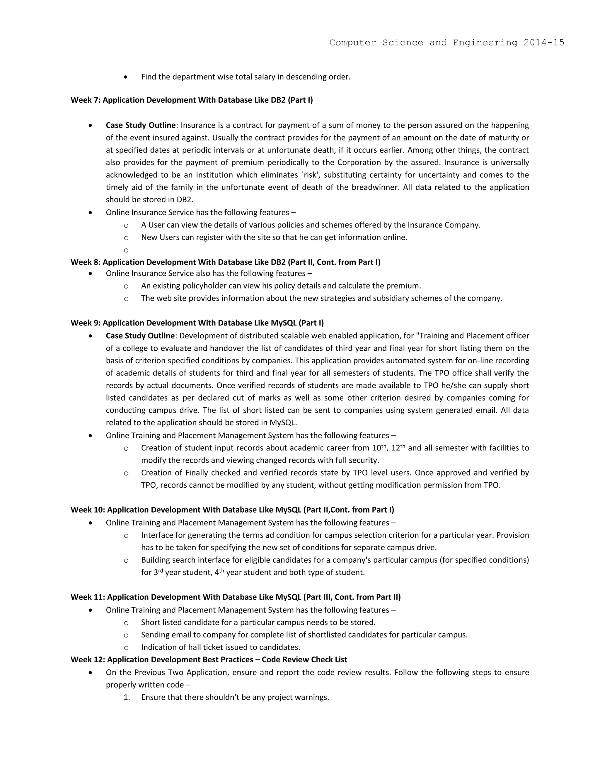  Find the department wise total salary in descending order.
Week 7: Application Development With Database Like DB2 (Part I)
 Case Study Outline: Insurance is a contract for payment of a sum of money to the person assured on the happening
of the event insured against. Usually the contract provides for the payment of an amount on the date of maturity or
at specified dates at periodic intervals or at unfortunate death, if it occurs earlier. Among other things, the contract
also provides for the payment of premium periodically to the Corporation by the assured. Insurance is universally
acknowledged to be an institution which eliminates `risk', substituting certainty for uncertainty and comes to the
timely aid of the family in the unfortunate event of death of the breadwinner. All data related to the application
should be stored in DB2.
 Online Insurance Service has the following features –
o A User can view the details of various policies and schemes offered by the Insurance Company.
o New Users can register with the site so that he can get information online.
o
Week 8: Application Development With Database Like DB2 (Part II, Cont. from Part I)
 Online Insurance Service also has the following features –
o An existing policyholder can view his policy details and calculate the premium.
o The web site provides information about the new strategies and subsidiary schemes of the company.
Week 9: Application Development With Database Like MySQL (Part I)
 Case Study Outline: Development of distributed scalable web enabled application, for "Training and Placement officer
of a college to evaluate and handover the list of candidates of third year and final year for short listing them on the
basis of criterion specified conditions by companies. This application provides automated system for on-line recording
of academic details of students for third and final year for all semesters of students. The TPO office shall verify the
records by actual documents. Once verified records of students are made available to TPO he/she can supply short
listed candidates as per declared cut of marks as well as some other criterion desired by companies coming for
conducting campus drive. The list of short listed can be sent to companies using system generated email. All data
related to the application should be stored in MySQL.
 Online Training and Placement Management System has the following features –
o Creation of student input records about academic career from 10th, 12th and all semester with facilities to
modify the records and viewing changed records with full security.
o Creation of Finally checked and verified records state by TPO level users. Once approved and verified by
TPO, records cannot be modified by any student, without getting modification permission from TPO.
Week 10: Application Development With Database Like MySQL (Part II,Cont. from Part I)
 Online Training and Placement Management System has the following features –
o Interface for generating the terms ad condition for campus selection criterion for a particular year. Provision
has to be taken for specifying the new set of conditions for separate campus drive.
o Building search interface for eligible candidates for a company's particular campus (for specified conditions)
for 3rd year student, 4th year student and both type of student.
Week 11: Application Development With Database Like MySQL (Part III, Cont. from Part II)
 Online Training and Placement Management System has the following features –
o Short listed candidate for a particular campus needs to be stored.
o Sending email to company for complete list of shortlisted candidates for particular campus.
o Indication of hall ticket issued to candidates.
Week 12: Application Development Best Practices – Code Review Check List
 On the Previous Two Application, ensure and report the code review results. Follow the following steps to ensure
properly written code –
1. Ensure that there shouldn't be any project warnings.
Computer Science and Engineering 2014-15
 