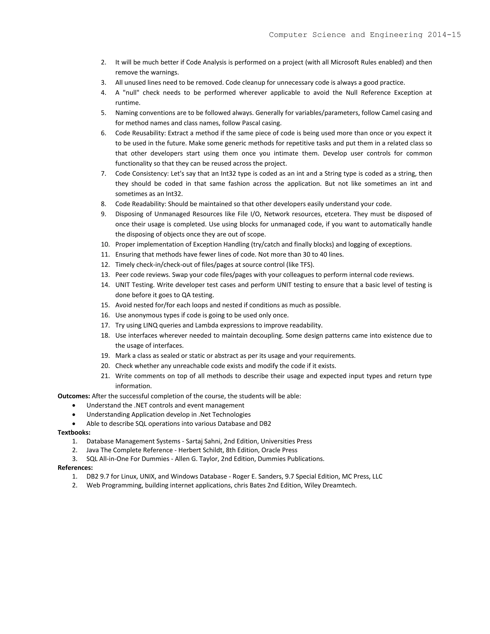 2. It will be much better if Code Analysis is performed on a project (with all Microsoft Rules enabled) and then
remove the warnings.
3. All unused lines need to be removed. Code cleanup for unnecessary code is always a good practice.
4. A "null" check needs to be performed wherever applicable to avoid the Null Reference Exception at
runtime.
5. Naming conventions are to be followed always. Generally for variables/parameters, follow Camel casing and
for method names and class names, follow Pascal casing.
6. Code Reusability: Extract a method if the same piece of code is being used more than once or you expect it
to be used in the future. Make some generic methods for repetitive tasks and put them in a related class so
that other developers start using them once you intimate them. Develop user controls for common
functionality so that they can be reused across the project.
7. Code Consistency: Let's say that an Int32 type is coded as an int and a String type is coded as a string, then
they should be coded in that same fashion across the application. But not like sometimes an int and
sometimes as an Int32.
8. Code Readability: Should be maintained so that other developers easily understand your code.
9. Disposing of Unmanaged Resources like File I/O, Network resources, etcetera. They must be disposed of
once their usage is completed. Use using blocks for unmanaged code, if you want to automatically handle
the disposing of objects once they are out of scope.
10. Proper implementation of Exception Handling (try/catch and finally blocks) and logging of exceptions.
11. Ensuring that methods have fewer lines of code. Not more than 30 to 40 lines.
12. Timely check-in/check-out of files/pages at source control (like TFS).
13. Peer code reviews. Swap your code files/pages with your colleagues to perform internal code reviews.
14. UNIT Testing. Write developer test cases and perform UNIT testing to ensure that a basic level of testing is
done before it goes to QA testing.
15. Avoid nested for/for each loops and nested if conditions as much as possible.
16. Use anonymous types if code is going to be used only once.
17. Try using LINQ queries and Lambda expressions to improve readability.
18. Use interfaces wherever needed to maintain decoupling. Some design patterns came into existence due to
the usage of interfaces.
19. Mark a class as sealed or static or abstract as per its usage and your requirements.
20. Check whether any unreachable code exists and modify the code if it exists.
21. Write comments on top of all methods to describe their usage and expected input types and return type
information.
Outcomes: After the successful completion of the course, the students will be able:
 Understand the .NET controls and event management
 Understanding Application develop in .Net Technologies
 Able to describe SQL operations into various Database and DB2
Textbooks:
1. Database Management Systems - Sartaj Sahni, 2nd Edition, Universities Press
2. Java The Complete Reference - Herbert Schildt, 8th Edition, Oracle Press
3. SQL All-in-One For Dummies - Allen G. Taylor, 2nd Edition, Dummies Publications.
References:
1. DB2 9.7 for Linux, UNIX, and Windows Database - Roger E. Sanders, 9.7 Special Edition, MC Press, LLC
2. Web Programming, building internet applications, chris Bates 2nd Edition, Wiley Dreamtech.
Computer Science and Engineering 2014-15
 
