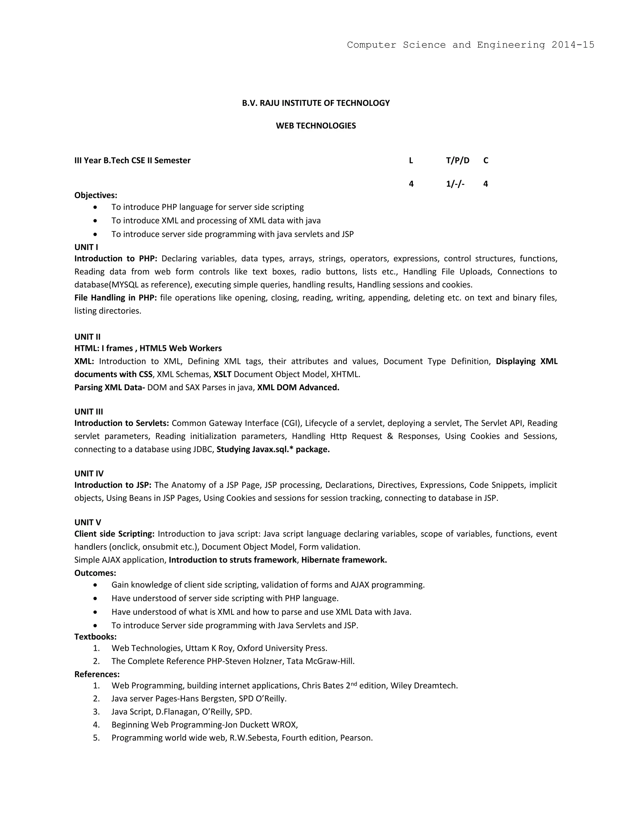 B.V. RAJU INSTITUTE OF TECHNOLOGY
WEB TECHNOLOGIES
III Year B.Tech CSE II Semester L T/P/D C
4 1/-/- 4
Objectives:
 To introduce PHP language for server side scripting
 To introduce XML and processing of XML data with java
 To introduce server side programming with java servlets and JSP
UNIT I
Introduction to PHP: Declaring variables, data types, arrays, strings, operators, expressions, control structures, functions,
Reading data from web form controls like text boxes, radio buttons, lists etc., Handling File Uploads, Connections to
database(MYSQL as reference), executing simple queries, handling results, Handling sessions and cookies.
File Handling in PHP: file operations like opening, closing, reading, writing, appending, deleting etc. on text and binary files,
listing directories.
UNIT II
HTML: I frames , HTML5 Web Workers
XML: Introduction to XML, Defining XML tags, their attributes and values, Document Type Definition, Displaying XML
documents with CSS, XML Schemas, XSLT Document Object Model, XHTML.
Parsing XML Data- DOM and SAX Parses in java, XML DOM Advanced.
UNIT III
Introduction to Servlets: Common Gateway Interface (CGI), Lifecycle of a servlet, deploying a servlet, The Servlet API, Reading
servlet parameters, Reading initialization parameters, Handling Http Request & Responses, Using Cookies and Sessions,
connecting to a database using JDBC, Studying Javax.sql.* package.
UNIT IV
Introduction to JSP: The Anatomy of a JSP Page, JSP processing, Declarations, Directives, Expressions, Code Snippets, implicit
objects, Using Beans in JSP Pages, Using Cookies and sessions for session tracking, connecting to database in JSP.
UNIT V
Client side Scripting: Introduction to java script: Java script language declaring variables, scope of variables, functions, event
handlers (onclick, onsubmit etc.), Document Object Model, Form validation.
Simple AJAX application, Introduction to struts framework, Hibernate framework.
Outcomes:
 Gain knowledge of client side scripting, validation of forms and AJAX programming.
 Have understood of server side scripting with PHP language.
 Have understood of what is XML and how to parse and use XML Data with Java.
 To introduce Server side programming with Java Servlets and JSP.
Textbooks:
1. Web Technologies, Uttam K Roy, Oxford University Press.
2. The Complete Reference PHP-Steven Holzner, Tata McGraw-Hill.
References:
1. Web Programming, building internet applications, Chris Bates 2nd edition, Wiley Dreamtech.
2. Java server Pages-Hans Bergsten, SPD O’Reilly.
3. Java Script, D.Flanagan, O’Reilly, SPD.
4. Beginning Web Programming-Jon Duckett WROX,
5. Programming world wide web, R.W.Sebesta, Fourth edition, Pearson.
Computer Science and Engineering 2014-15
 