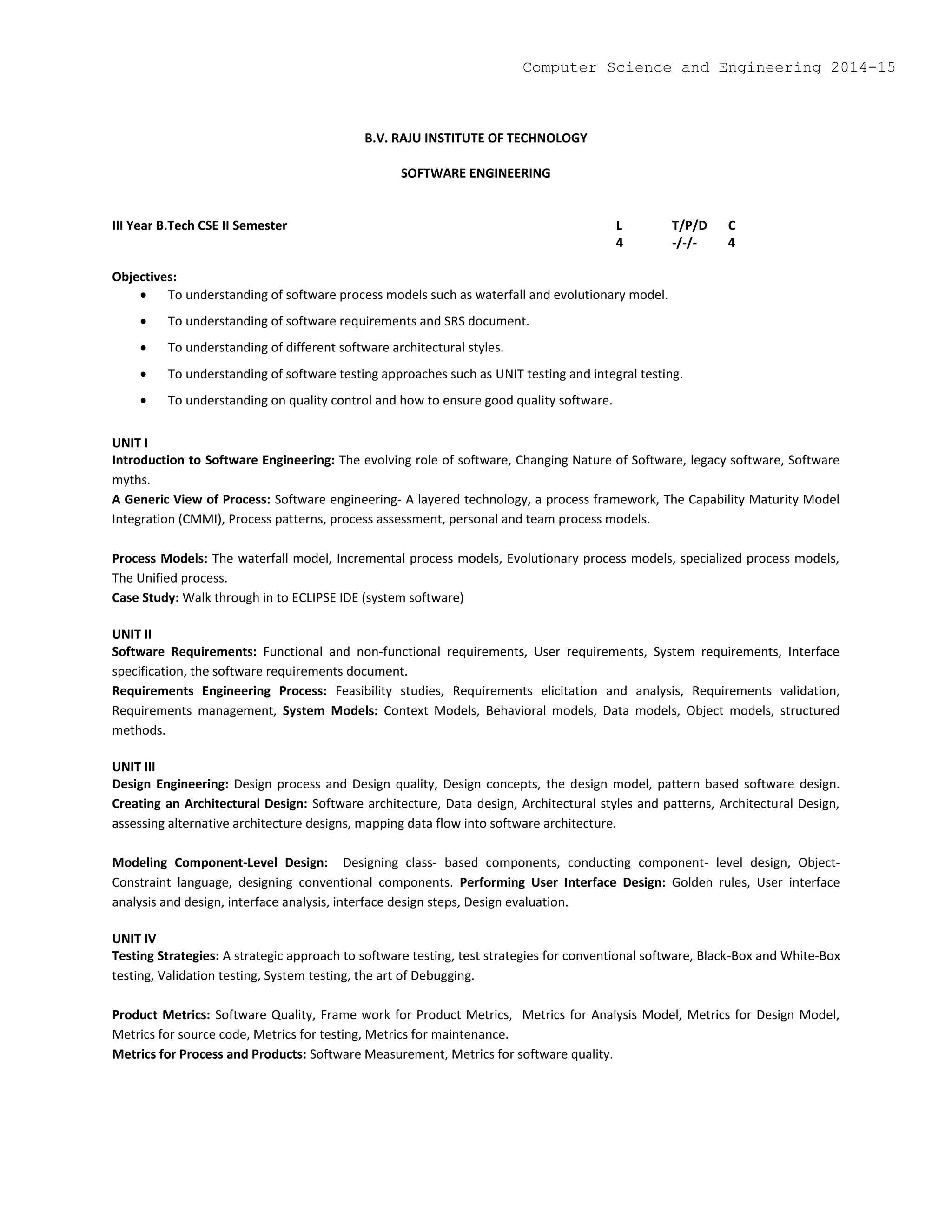 B.V. RAJU INSTITUTE OF TECHNOLOGY
SOFTWARE ENGINEERING
III Year B.Tech CSE II Semester L T/P/D C
4 -/-/- 4
Objectives:
 To understanding of software process models such as waterfall and evolutionary model.
 To understanding of software requirements and SRS document.
 To understanding of different software architectural styles.
 To understanding of software testing approaches such as UNIT testing and integral testing.
 To understanding on quality control and how to ensure good quality software.
UNIT I
Introduction to Software Engineering: The evolving role of software, Changing Nature of Software, legacy software, Software
myths.
A Generic View of Process: Software engineering- A layered technology, a process framework, The Capability Maturity Model
Integration (CMMI), Process patterns, process assessment, personal and team process models.
Process Models: The waterfall model, Incremental process models, Evolutionary process models, specialized process models,
The Unified process.
Case Study: Walk through in to ECLIPSE IDE (system software)
UNIT II
Software Requirements: Functional and non-functional requirements, User requirements, System requirements, Interface
specification, the software requirements document.
Requirements Engineering Process: Feasibility studies, Requirements elicitation and analysis, Requirements validation,
Requirements management, System Models: Context Models, Behavioral models, Data models, Object models, structured
methods.
UNIT III
Design Engineering: Design process and Design quality, Design concepts, the design model, pattern based software design.
Creating an Architectural Design: Software architecture, Data design, Architectural styles and patterns, Architectural Design,
assessing alternative architecture designs, mapping data flow into software architecture.
Modeling Component-Level Design: Designing class- based components, conducting component- level design, Object-
Constraint language, designing conventional components. Performing User Interface Design: Golden rules, User interface
analysis and design, interface analysis, interface design steps, Design evaluation.
UNIT IV
Testing Strategies: A strategic approach to software testing, test strategies for conventional software, Black-Box and White-Box
testing, Validation testing, System testing, the art of Debugging.
Product Metrics: Software Quality, Frame work for Product Metrics, Metrics for Analysis Model, Metrics for Design Model,
Metrics for source code, Metrics for testing, Metrics for maintenance.
Metrics for Process and Products: Software Measurement, Metrics for software quality.
Computer Science and Engineering 2014-15
 