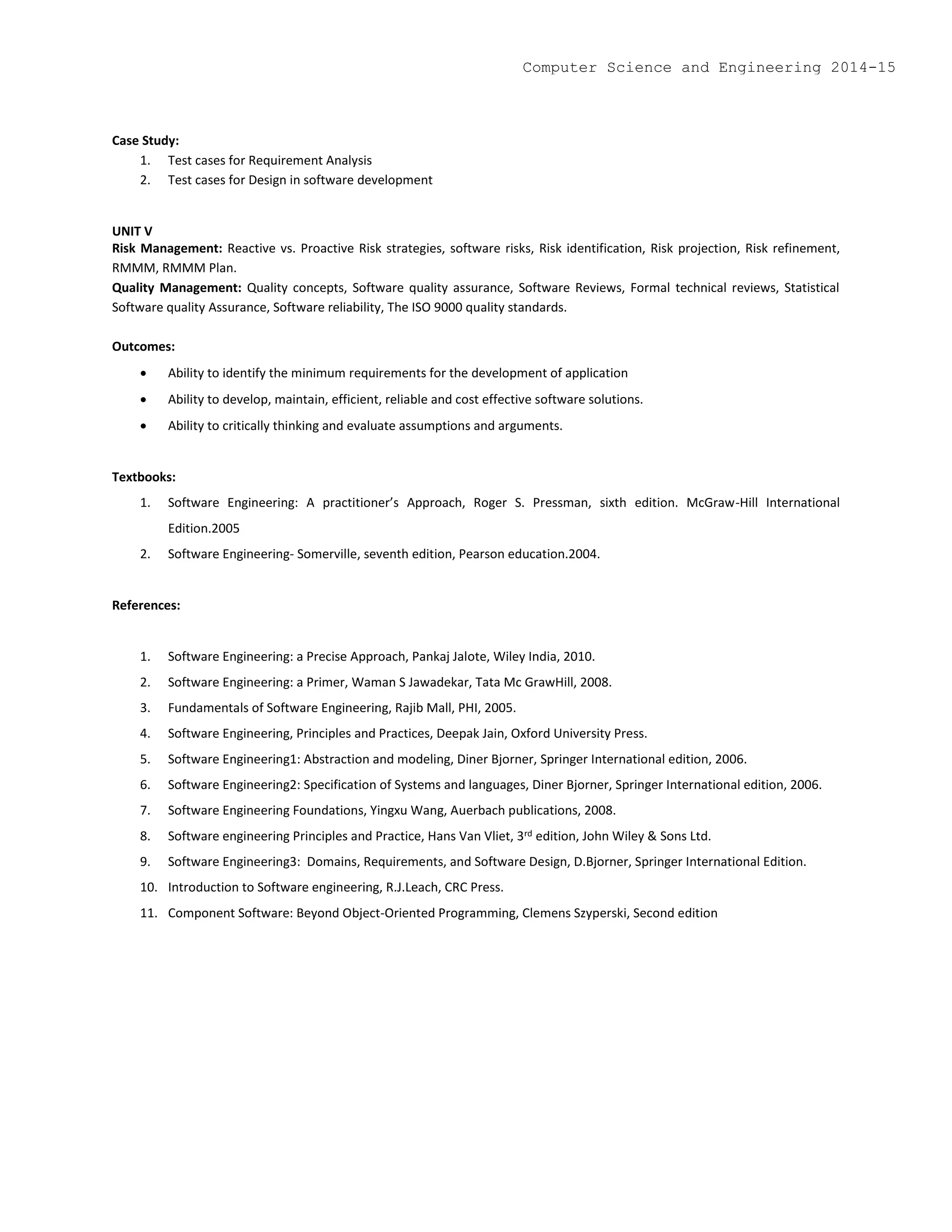 Case Study:
1. Test cases for Requirement Analysis
2. Test cases for Design in software development
UNIT V
Risk Management: Reactive vs. Proactive Risk strategies, software risks, Risk identification, Risk projection, Risk refinement,
RMMM, RMMM Plan.
Quality Management: Quality concepts, Software quality assurance, Software Reviews, Formal technical reviews, Statistical
Software quality Assurance, Software reliability, The ISO 9000 quality standards.
Outcomes:
 Ability to identify the minimum requirements for the development of application
 Ability to develop, maintain, efficient, reliable and cost effective software solutions.
 Ability to critically thinking and evaluate assumptions and arguments.
Textbooks:
1. Software Engineering: A practitioner’s Approach, Roger S. Pressman, sixth edition. McGraw-Hill International
Edition.2005
2. Software Engineering- Somerville, seventh edition, Pearson education.2004.
References:
1. Software Engineering: a Precise Approach, Pankaj Jalote, Wiley India, 2010.
2. Software Engineering: a Primer, Waman S Jawadekar, Tata Mc GrawHill, 2008.
3. Fundamentals of Software Engineering, Rajib Mall, PHI, 2005.
4. Software Engineering, Principles and Practices, Deepak Jain, Oxford University Press.
5. Software Engineering1: Abstraction and modeling, Diner Bjorner, Springer International edition, 2006.
6. Software Engineering2: Specification of Systems and languages, Diner Bjorner, Springer International edition, 2006.
7. Software Engineering Foundations, Yingxu Wang, Auerbach publications, 2008.
8. Software engineering Principles and Practice, Hans Van Vliet, 3rd edition, John Wiley & Sons Ltd.
9. Software Engineering3: Domains, Requirements, and Software Design, D.Bjorner, Springer International Edition.
10. Introduction to Software engineering, R.J.Leach, CRC Press.
11. Component Software: Beyond Object-Oriented Programming, Clemens Szyperski, Second edition
Computer Science and Engineering 2014-15
 