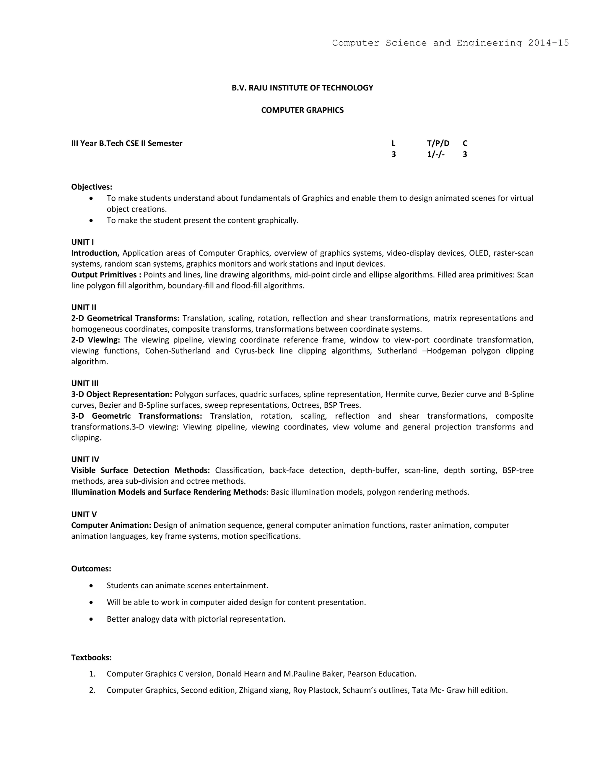 B.V. RAJU INSTITUTE OF TECHNOLOGY
COMPUTER GRAPHICS
III Year B.Tech CSE II Semester L T/P/D C
3 1/-/- 3
Objectives:
 To make students understand about fundamentals of Graphics and enable them to design animated scenes for virtual
object creations.
 To make the student present the content graphically.
UNIT I
Introduction, Application areas of Computer Graphics, overview of graphics systems, video-display devices, OLED, raster-scan
systems, random scan systems, graphics monitors and work stations and input devices.
Output Primitives : Points and lines, line drawing algorithms, mid-point circle and ellipse algorithms. Filled area primitives: Scan
line polygon fill algorithm, boundary-fill and flood-fill algorithms.
UNIT II
2-D Geometrical Transforms: Translation, scaling, rotation, reflection and shear transformations, matrix representations and
homogeneous coordinates, composite transforms, transformations between coordinate systems.
2-D Viewing: The viewing pipeline, viewing coordinate reference frame, window to view-port coordinate transformation,
viewing functions, Cohen-Sutherland and Cyrus-beck line clipping algorithms, Sutherland –Hodgeman polygon clipping
algorithm.
UNIT III
3-D Object Representation: Polygon surfaces, quadric surfaces, spline representation, Hermite curve, Bezier curve and B-Spline
curves, Bezier and B-Spline surfaces, sweep representations, Octrees, BSP Trees.
3-D Geometric Transformations: Translation, rotation, scaling, reflection and shear transformations, composite
transformations.3-D viewing: Viewing pipeline, viewing coordinates, view volume and general projection transforms and
clipping.
UNIT IV
Visible Surface Detection Methods: Classification, back-face detection, depth-buffer, scan-line, depth sorting, BSP-tree
methods, area sub-division and octree methods.
Illumination Models and Surface Rendering Methods: Basic illumination models, polygon rendering methods.
UNIT V
Computer Animation: Design of animation sequence, general computer animation functions, raster animation, computer
animation languages, key frame systems, motion specifications.
Outcomes:
 Students can animate scenes entertainment.
 Will be able to work in computer aided design for content presentation.
 Better analogy data with pictorial representation.
Textbooks:
1. Computer Graphics C version, Donald Hearn and M.Pauline Baker, Pearson Education.
2. Computer Graphics, Second edition, Zhigand xiang, Roy Plastock, Schaum’s outlines, Tata Mc- Graw hill edition.
Computer Science and Engineering 2014-15
 