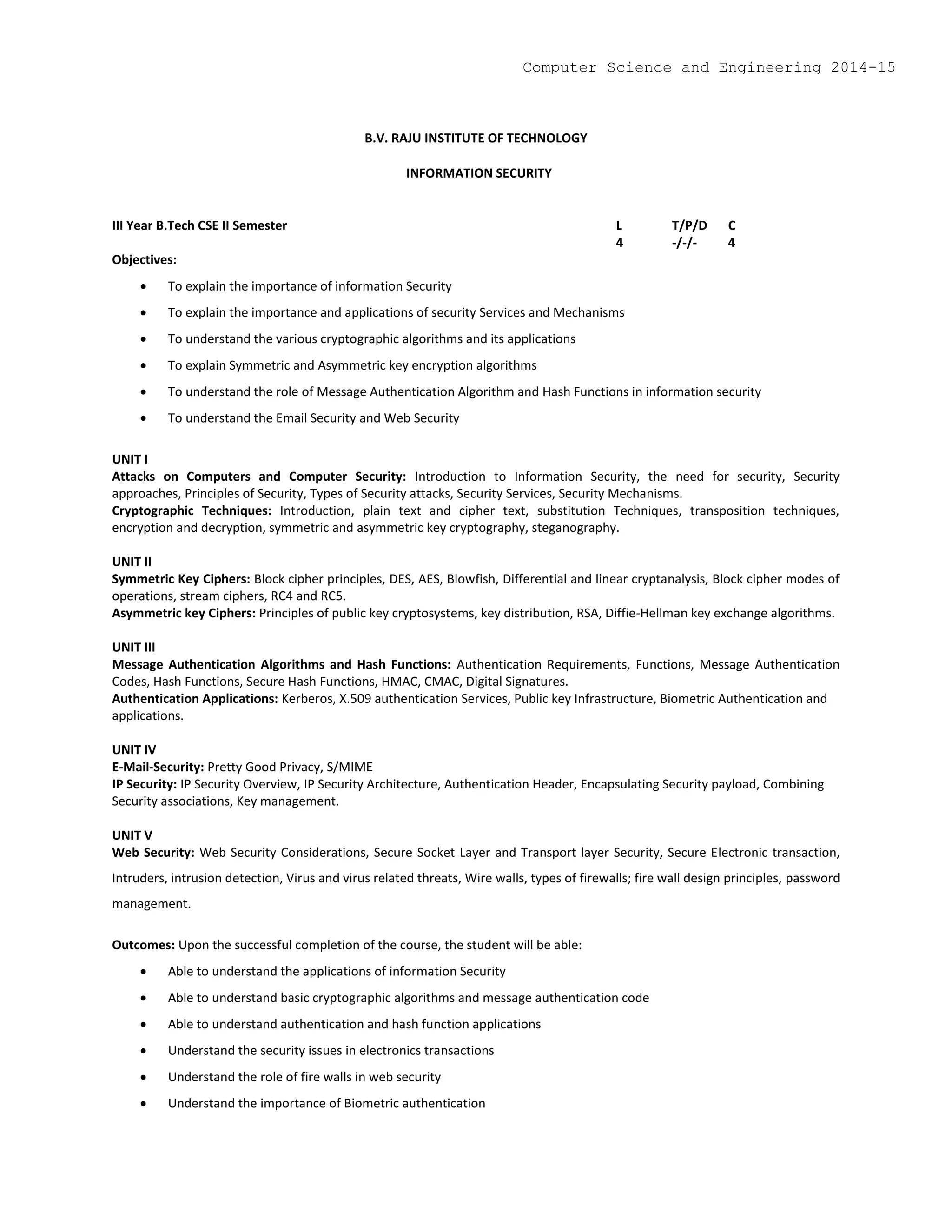 B.V. RAJU INSTITUTE OF TECHNOLOGY
INFORMATION SECURITY
III Year B.Tech CSE II Semester L T/P/D C
4 -/-/- 4
Objectives:
 To explain the importance of information Security
 To explain the importance and applications of security Services and Mechanisms
 To understand the various cryptographic algorithms and its applications
 To explain Symmetric and Asymmetric key encryption algorithms
 To understand the role of Message Authentication Algorithm and Hash Functions in information security
 To understand the Email Security and Web Security
UNIT I
Attacks on Computers and Computer Security: Introduction to Information Security, the need for security, Security
approaches, Principles of Security, Types of Security attacks, Security Services, Security Mechanisms.
Cryptographic Techniques: Introduction, plain text and cipher text, substitution Techniques, transposition techniques,
encryption and decryption, symmetric and asymmetric key cryptography, steganography.
UNIT II
Symmetric Key Ciphers: Block cipher principles, DES, AES, Blowfish, Differential and linear cryptanalysis, Block cipher modes of
operations, stream ciphers, RC4 and RC5.
Asymmetric key Ciphers: Principles of public key cryptosystems, key distribution, RSA, Diffie-Hellman key exchange algorithms.
UNIT III
Message Authentication Algorithms and Hash Functions: Authentication Requirements, Functions, Message Authentication
Codes, Hash Functions, Secure Hash Functions, HMAC, CMAC, Digital Signatures.
Authentication Applications: Kerberos, X.509 authentication Services, Public key Infrastructure, Biometric Authentication and
applications.
UNIT IV
E-Mail-Security: Pretty Good Privacy, S/MIME
IP Security: IP Security Overview, IP Security Architecture, Authentication Header, Encapsulating Security payload, Combining
Security associations, Key management.
UNIT V
Web Security: Web Security Considerations, Secure Socket Layer and Transport layer Security, Secure Electronic transaction,
Intruders, intrusion detection, Virus and virus related threats, Wire walls, types of firewalls; fire wall design principles, password
management.
Outcomes: Upon the successful completion of the course, the student will be able:
 Able to understand the applications of information Security
 Able to understand basic cryptographic algorithms and message authentication code
 Able to understand authentication and hash function applications
 Understand the security issues in electronics transactions
 Understand the role of fire walls in web security
 Understand the importance of Biometric authentication
Computer Science and Engineering 2014-15
 