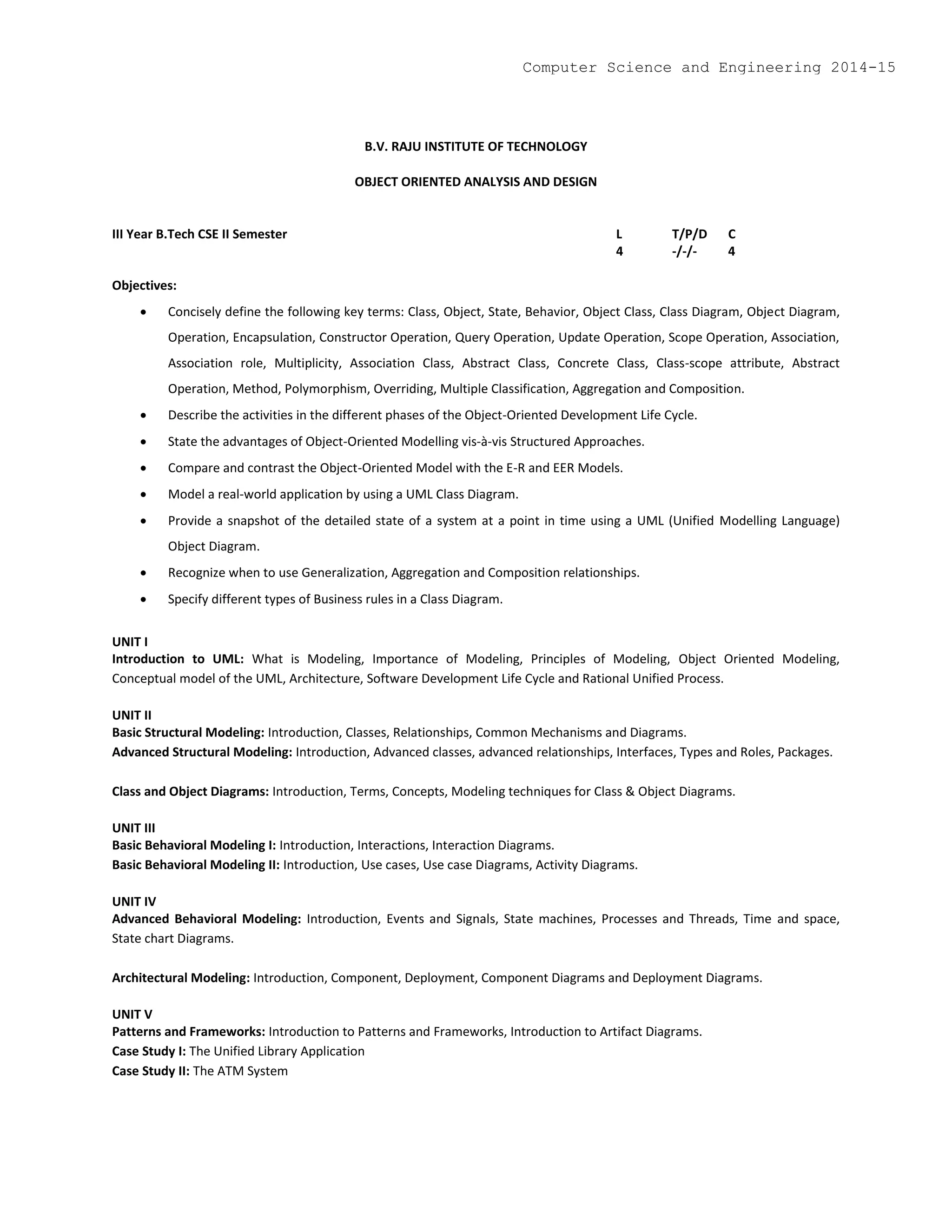 B.V. RAJU INSTITUTE OF TECHNOLOGY
OBJECT ORIENTED ANALYSIS AND DESIGN
III Year B.Tech CSE II Semester L T/P/D C
4 -/-/- 4
Objectives:
 Concisely define the following key terms: Class, Object, State, Behavior, Object Class, Class Diagram, Object Diagram,
Operation, Encapsulation, Constructor Operation, Query Operation, Update Operation, Scope Operation, Association,
Association role, Multiplicity, Association Class, Abstract Class, Concrete Class, Class-scope attribute, Abstract
Operation, Method, Polymorphism, Overriding, Multiple Classification, Aggregation and Composition.
 Describe the activities in the different phases of the Object-Oriented Development Life Cycle.
 State the advantages of Object-Oriented Modelling vis-à-vis Structured Approaches.
 Compare and contrast the Object-Oriented Model with the E-R and EER Models.
 Model a real-world application by using a UML Class Diagram.
 Provide a snapshot of the detailed state of a system at a point in time using a UML (Unified Modelling Language)
Object Diagram.
 Recognize when to use Generalization, Aggregation and Composition relationships.
 Specify different types of Business rules in a Class Diagram.
UNIT I
Introduction to UML: What is Modeling, Importance of Modeling, Principles of Modeling, Object Oriented Modeling,
Conceptual model of the UML, Architecture, Software Development Life Cycle and Rational Unified Process.
UNIT II
Basic Structural Modeling: Introduction, Classes, Relationships, Common Mechanisms and Diagrams.
Advanced Structural Modeling: Introduction, Advanced classes, advanced relationships, Interfaces, Types and Roles, Packages.
Class and Object Diagrams: Introduction, Terms, Concepts, Modeling techniques for Class & Object Diagrams.
UNIT III
Basic Behavioral Modeling I: Introduction, Interactions, Interaction Diagrams.
Basic Behavioral Modeling II: Introduction, Use cases, Use case Diagrams, Activity Diagrams.
UNIT IV
Advanced Behavioral Modeling: Introduction, Events and Signals, State machines, Processes and Threads, Time and space,
State chart Diagrams.
Architectural Modeling: Introduction, Component, Deployment, Component Diagrams and Deployment Diagrams.
UNIT V
Patterns and Frameworks: Introduction to Patterns and Frameworks, Introduction to Artifact Diagrams.
Case Study I: The Unified Library Application
Case Study II: The ATM System
Computer Science and Engineering 2014-15
 