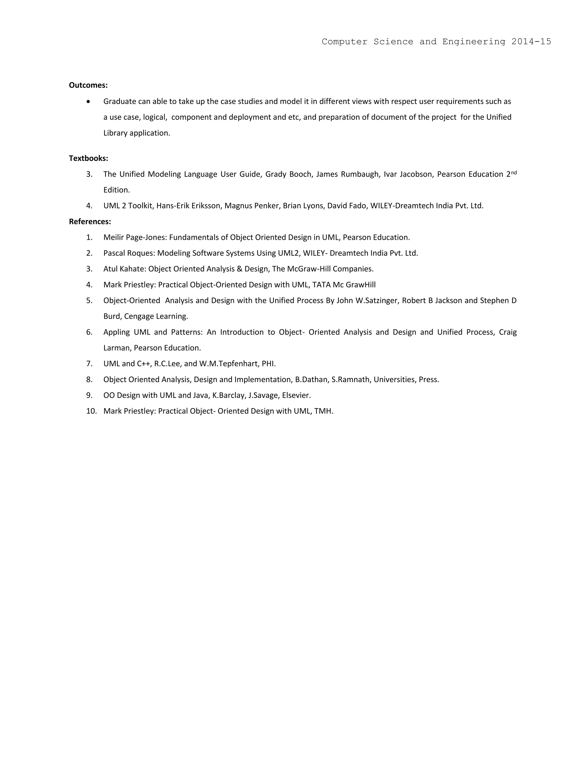 Outcomes:
 Graduate can able to take up the case studies and model it in different views with respect user requirements such as
a use case, logical, component and deployment and etc, and preparation of document of the project for the Unified
Library application.
Textbooks:
3. The Unified Modeling Language User Guide, Grady Booch, James Rumbaugh, Ivar Jacobson, Pearson Education 2nd
Edition.
4. UML 2 Toolkit, Hans-Erik Eriksson, Magnus Penker, Brian Lyons, David Fado, WILEY-Dreamtech India Pvt. Ltd.
References:
1. Meilir Page-Jones: Fundamentals of Object Oriented Design in UML, Pearson Education.
2. Pascal Roques: Modeling Software Systems Using UML2, WILEY- Dreamtech India Pvt. Ltd.
3. Atul Kahate: Object Oriented Analysis & Design, The McGraw-Hill Companies.
4. Mark Priestley: Practical Object-Oriented Design with UML, TATA Mc GrawHill
5. Object-Oriented Analysis and Design with the Unified Process By John W.Satzinger, Robert B Jackson and Stephen D
Burd, Cengage Learning.
6. Appling UML and Patterns: An Introduction to Object- Oriented Analysis and Design and Unified Process, Craig
Larman, Pearson Education.
7. UML and C++, R.C.Lee, and W.M.Tepfenhart, PHI.
8. Object Oriented Analysis, Design and Implementation, B.Dathan, S.Ramnath, Universities, Press.
9. OO Design with UML and Java, K.Barclay, J.Savage, Elsevier.
10. Mark Priestley: Practical Object- Oriented Design with UML, TMH.
Computer Science and Engineering 2014-15
 