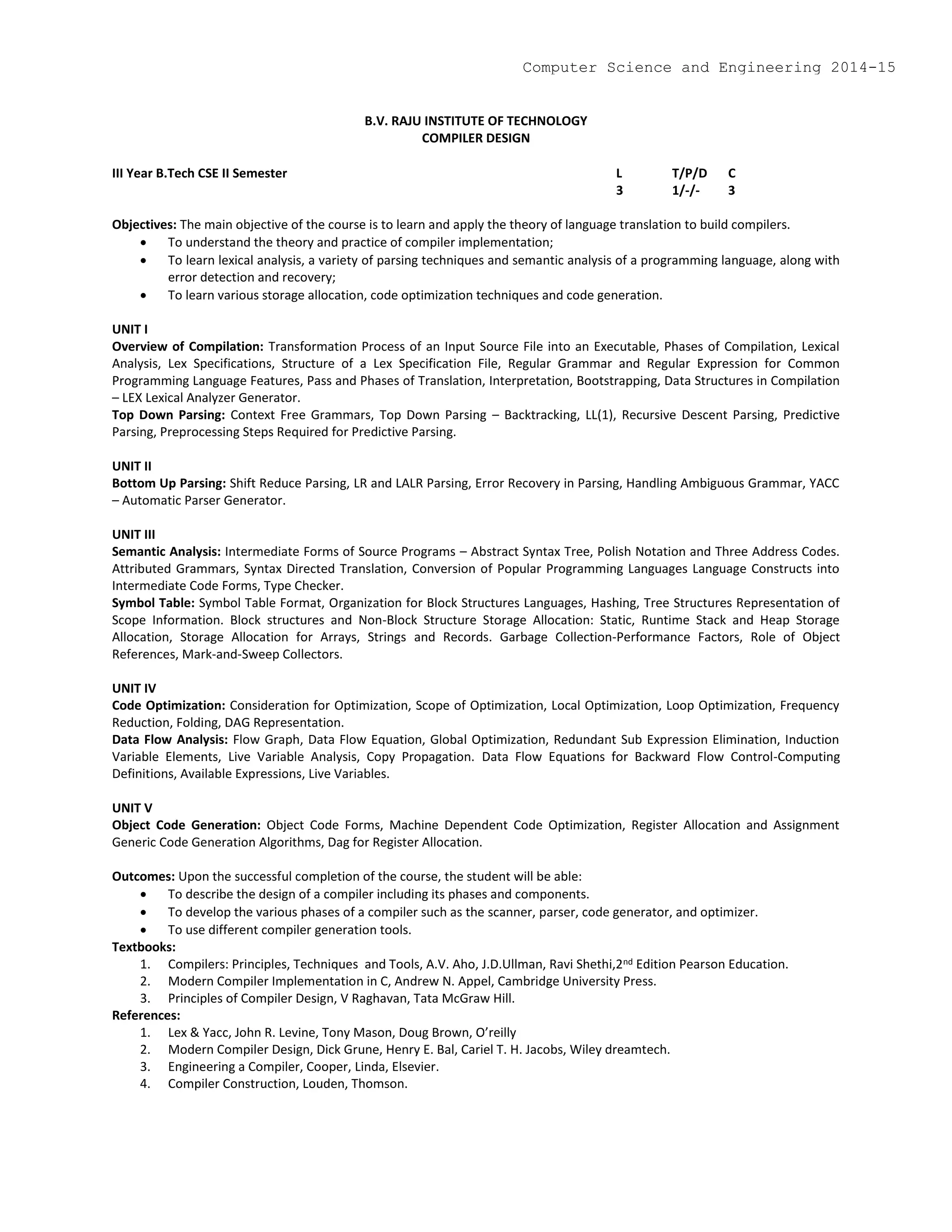 B.V. RAJU INSTITUTE OF TECHNOLOGY
COMPILER DESIGN
III Year B.Tech CSE II Semester L T/P/D C
3 1/-/- 3
Objectives: The main objective of the course is to learn and apply the theory of language translation to build compilers.
 To understand the theory and practice of compiler implementation;
 To learn lexical analysis, a variety of parsing techniques and semantic analysis of a programming language, along with
error detection and recovery;
 To learn various storage allocation, code optimization techniques and code generation.
UNIT I
Overview of Compilation: Transformation Process of an Input Source File into an Executable, Phases of Compilation, Lexical
Analysis, Lex Specifications, Structure of a Lex Specification File, Regular Grammar and Regular Expression for Common
Programming Language Features, Pass and Phases of Translation, Interpretation, Bootstrapping, Data Structures in Compilation
– LEX Lexical Analyzer Generator.
Top Down Parsing: Context Free Grammars, Top Down Parsing – Backtracking, LL(1), Recursive Descent Parsing, Predictive
Parsing, Preprocessing Steps Required for Predictive Parsing.
UNIT II
Bottom Up Parsing: Shift Reduce Parsing, LR and LALR Parsing, Error Recovery in Parsing, Handling Ambiguous Grammar, YACC
– Automatic Parser Generator.
UNIT III
Semantic Analysis: Intermediate Forms of Source Programs – Abstract Syntax Tree, Polish Notation and Three Address Codes.
Attributed Grammars, Syntax Directed Translation, Conversion of Popular Programming Languages Language Constructs into
Intermediate Code Forms, Type Checker.
Symbol Table: Symbol Table Format, Organization for Block Structures Languages, Hashing, Tree Structures Representation of
Scope Information. Block structures and Non-Block Structure Storage Allocation: Static, Runtime Stack and Heap Storage
Allocation, Storage Allocation for Arrays, Strings and Records. Garbage Collection-Performance Factors, Role of Object
References, Mark-and-Sweep Collectors.
UNIT IV
Code Optimization: Consideration for Optimization, Scope of Optimization, Local Optimization, Loop Optimization, Frequency
Reduction, Folding, DAG Representation.
Data Flow Analysis: Flow Graph, Data Flow Equation, Global Optimization, Redundant Sub Expression Elimination, Induction
Variable Elements, Live Variable Analysis, Copy Propagation. Data Flow Equations for Backward Flow Control-Computing
Definitions, Available Expressions, Live Variables.
UNIT V
Object Code Generation: Object Code Forms, Machine Dependent Code Optimization, Register Allocation and Assignment
Generic Code Generation Algorithms, Dag for Register Allocation.
Outcomes: Upon the successful completion of the course, the student will be able:
 To describe the design of a compiler including its phases and components.
 To develop the various phases of a compiler such as the scanner, parser, code generator, and optimizer.
 To use different compiler generation tools.
Textbooks:
1. Compilers: Principles, Techniques and Tools, A.V. Aho, J.D.Ullman, Ravi Shethi,2nd Edition Pearson Education.
2. Modern Compiler Implementation in C, Andrew N. Appel, Cambridge University Press.
3. Principles of Compiler Design, V Raghavan, Tata McGraw Hill.
References:
1. Lex & Yacc, John R. Levine, Tony Mason, Doug Brown, O’reilly
2. Modern Compiler Design, Dick Grune, Henry E. Bal, Cariel T. H. Jacobs, Wiley dreamtech.
3. Engineering a Compiler, Cooper, Linda, Elsevier.
4. Compiler Construction, Louden, Thomson.
Computer Science and Engineering 2014-15
 