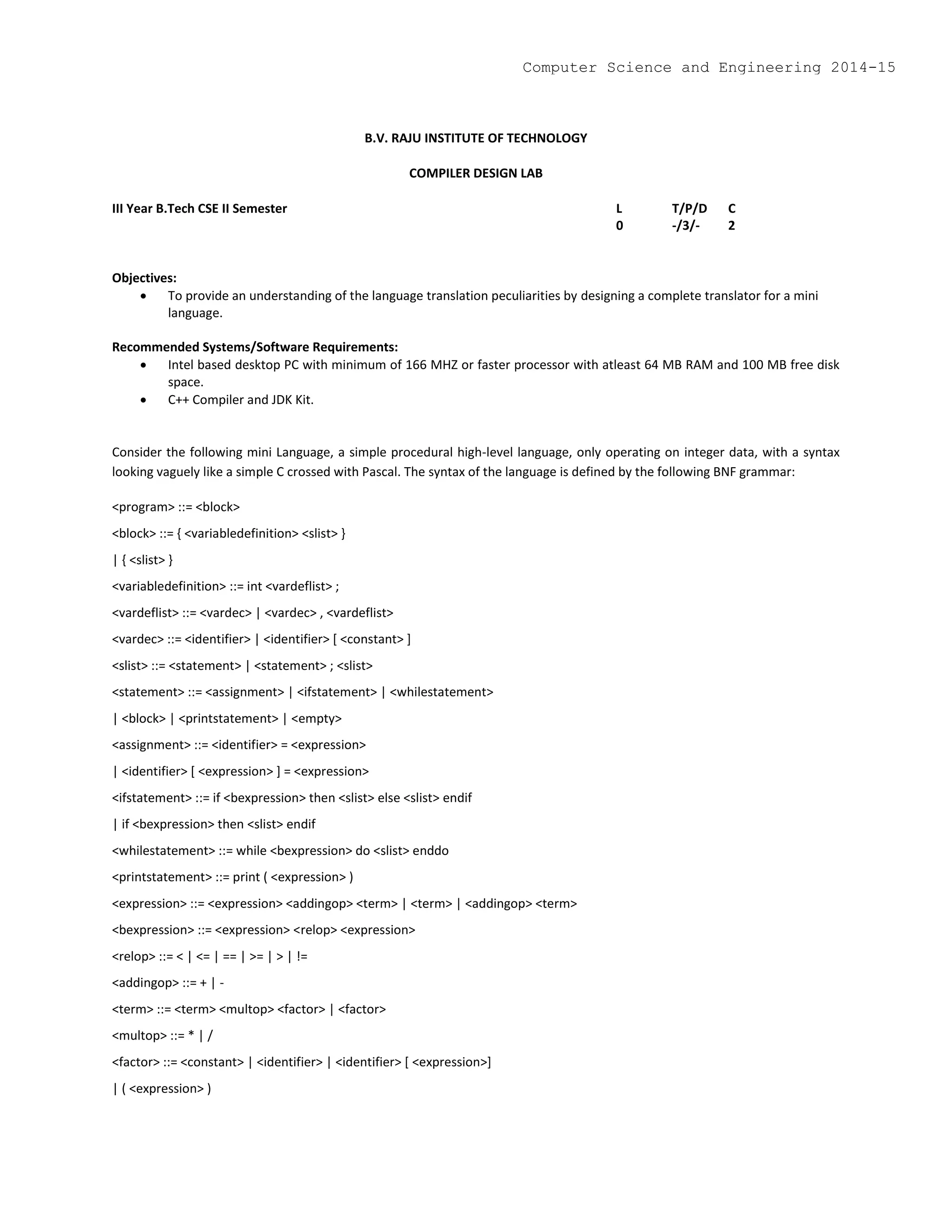 B.V. RAJU INSTITUTE OF TECHNOLOGY
COMPILER DESIGN LAB
III Year B.Tech CSE II Semester L T/P/D C
0 -/3/- 2
Objectives:
 To provide an understanding of the language translation peculiarities by designing a complete translator for a mini
language.
Recommended Systems/Software Requirements:
 Intel based desktop PC with minimum of 166 MHZ or faster processor with atleast 64 MB RAM and 100 MB free disk
space.
 C++ Compiler and JDK Kit.
Consider the following mini Language, a simple procedural high-level language, only operating on integer data, with a syntax
looking vaguely like a simple C crossed with Pascal. The syntax of the language is defined by the following BNF grammar:
<program> ::= <block>
<block> ::= { <variabledefinition> <slist> }
| { <slist> }
<variabledefinition> ::= int <vardeflist> ;
<vardeflist> ::= <vardec> | <vardec> , <vardeflist>
<vardec> ::= <identifier> | <identifier> [ <constant> ]
<slist> ::= <statement> | <statement> ; <slist>
<statement> ::= <assignment> | <ifstatement> | <whilestatement>
| <block> | <printstatement> | <empty>
<assignment> ::= <identifier> = <expression>
| <identifier> [ <expression> ] = <expression>
<ifstatement> ::= if <bexpression> then <slist> else <slist> endif
| if <bexpression> then <slist> endif
<whilestatement> ::= while <bexpression> do <slist> enddo
<printstatement> ::= print ( <expression> )
<expression> ::= <expression> <addingop> <term> | <term> | <addingop> <term>
<bexpression> ::= <expression> <relop> <expression>
<relop> ::= < | <= | == | >= | > | !=
<addingop> ::= + | -
<term> ::= <term> <multop> <factor> | <factor>
<multop> ::= * | /
<factor> ::= <constant> | <identifier> | <identifier> [ <expression>]
| ( <expression> )
Computer Science and Engineering 2014-15
 
