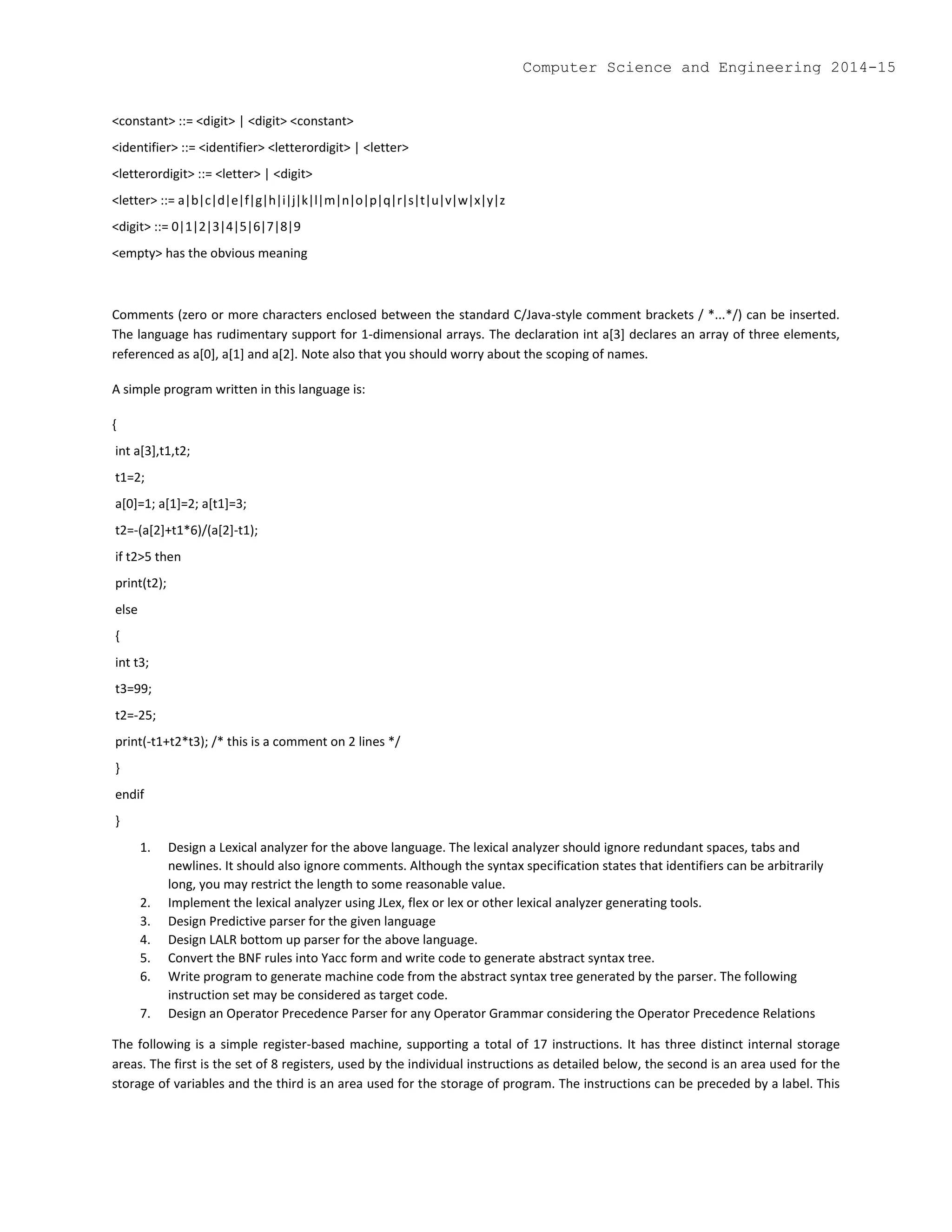 <constant> ::= <digit> | <digit> <constant>
<identifier> ::= <identifier> <letterordigit> | <letter>
<letterordigit> ::= <letter> | <digit>
<letter> ::= a|b|c|d|e|f|g|h|i|j|k|l|m|n|o|p|q|r|s|t|u|v|w|x|y|z
<digit> ::= 0|1|2|3|4|5|6|7|8|9
<empty> has the obvious meaning
Comments (zero or more characters enclosed between the standard C/Java-style comment brackets / *...*/) can be inserted.
The language has rudimentary support for 1-dimensional arrays. The declaration int a[3] declares an array of three elements,
referenced as a[0], a[1] and a[2]. Note also that you should worry about the scoping of names.
A simple program written in this language is:
{
int a[3],t1,t2;
t1=2;
a[0]=1; a[1]=2; a[t1]=3;
t2=-(a[2]+t1*6)/(a[2]-t1);
if t2>5 then
print(t2);
else
{
int t3;
t3=99;
t2=-25;
print(-t1+t2*t3); /* this is a comment on 2 lines */
}
endif
}
1. Design a Lexical analyzer for the above language. The lexical analyzer should ignore redundant spaces, tabs and
newlines. It should also ignore comments. Although the syntax specification states that identifiers can be arbitrarily
long, you may restrict the length to some reasonable value.
2. Implement the lexical analyzer using JLex, flex or lex or other lexical analyzer generating tools.
3. Design Predictive parser for the given language
4. Design LALR bottom up parser for the above language.
5. Convert the BNF rules into Yacc form and write code to generate abstract syntax tree.
6. Write program to generate machine code from the abstract syntax tree generated by the parser. The following
instruction set may be considered as target code.
7. Design an Operator Precedence Parser for any Operator Grammar considering the Operator Precedence Relations
The following is a simple register-based machine, supporting a total of 17 instructions. It has three distinct internal storage
areas. The first is the set of 8 registers, used by the individual instructions as detailed below, the second is an area used for the
storage of variables and the third is an area used for the storage of program. The instructions can be preceded by a label. This
Computer Science and Engineering 2014-15
 