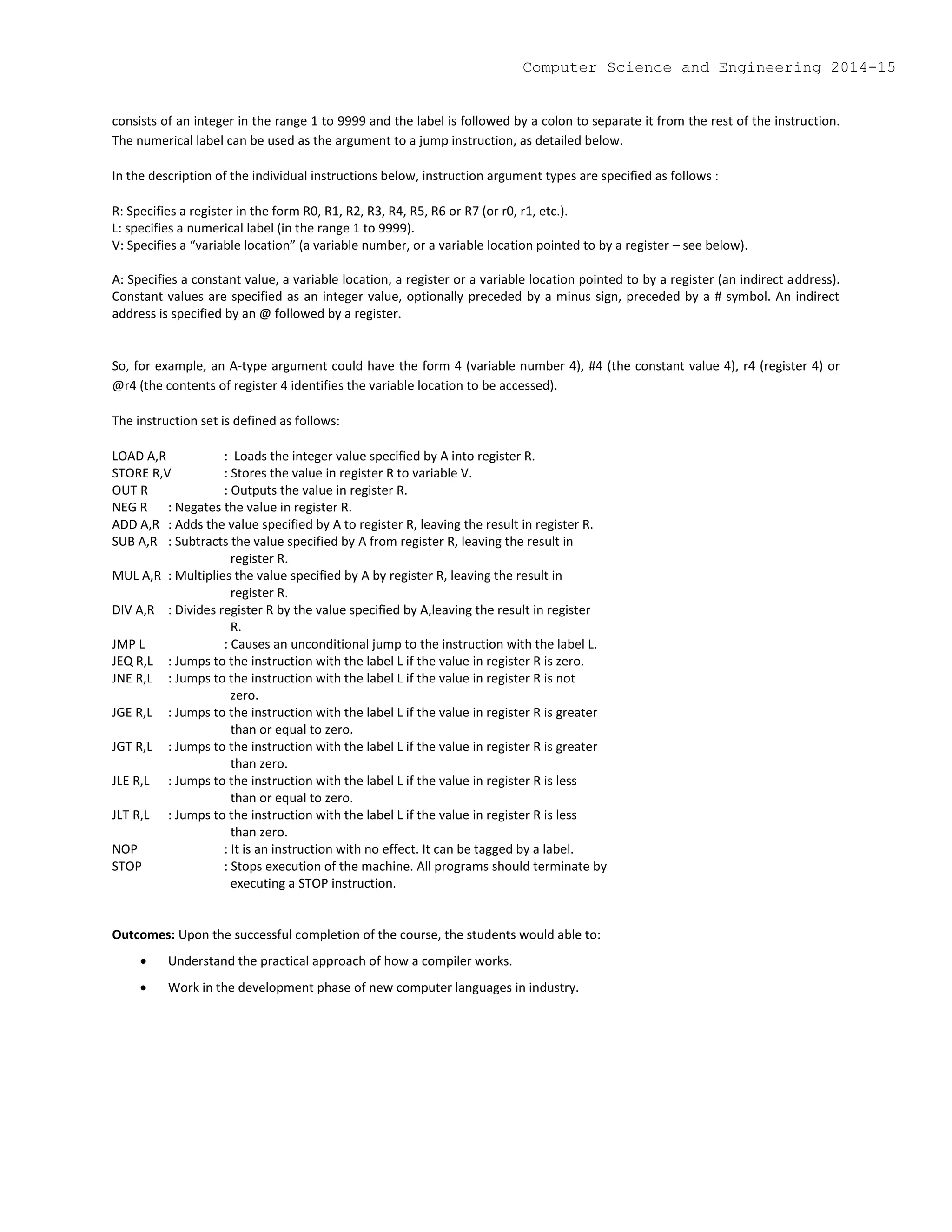consists of an integer in the range 1 to 9999 and the label is followed by a colon to separate it from the rest of the instruction.
The numerical label can be used as the argument to a jump instruction, as detailed below.
In the description of the individual instructions below, instruction argument types are specified as follows :
R: Specifies a register in the form R0, R1, R2, R3, R4, R5, R6 or R7 (or r0, r1, etc.).
L: specifies a numerical label (in the range 1 to 9999).
V: Specifies a “variable location” (a variable number, or a variable location pointed to by a register – see below).
A: Specifies a constant value, a variable location, a register or a variable location pointed to by a register (an indirect address).
Constant values are specified as an integer value, optionally preceded by a minus sign, preceded by a # symbol. An indirect
address is specified by an @ followed by a register.
So, for example, an A-type argument could have the form 4 (variable number 4), #4 (the constant value 4), r4 (register 4) or
@r4 (the contents of register 4 identifies the variable location to be accessed).
The instruction set is defined as follows:
LOAD A,R : Loads the integer value specified by A into register R.
STORE R,V : Stores the value in register R to variable V.
OUT R : Outputs the value in register R.
NEG R : Negates the value in register R.
ADD A,R : Adds the value specified by A to register R, leaving the result in register R.
SUB A,R : Subtracts the value specified by A from register R, leaving the result in
register R.
MUL A,R : Multiplies the value specified by A by register R, leaving the result in
register R.
DIV A,R : Divides register R by the value specified by A,leaving the result in register
R.
JMP L : Causes an unconditional jump to the instruction with the label L.
JEQ R,L : Jumps to the instruction with the label L if the value in register R is zero.
JNE R,L : Jumps to the instruction with the label L if the value in register R is not
zero.
JGE R,L : Jumps to the instruction with the label L if the value in register R is greater
than or equal to zero.
JGT R,L : Jumps to the instruction with the label L if the value in register R is greater
than zero.
JLE R,L : Jumps to the instruction with the label L if the value in register R is less
than or equal to zero.
JLT R,L : Jumps to the instruction with the label L if the value in register R is less
than zero.
NOP : It is an instruction with no effect. It can be tagged by a label.
STOP : Stops execution of the machine. All programs should terminate by
executing a STOP instruction.
Outcomes: Upon the successful completion of the course, the students would able to:
 Understand the practical approach of how a compiler works.
 Work in the development phase of new computer languages in industry.
Computer Science and Engineering 2014-15
 