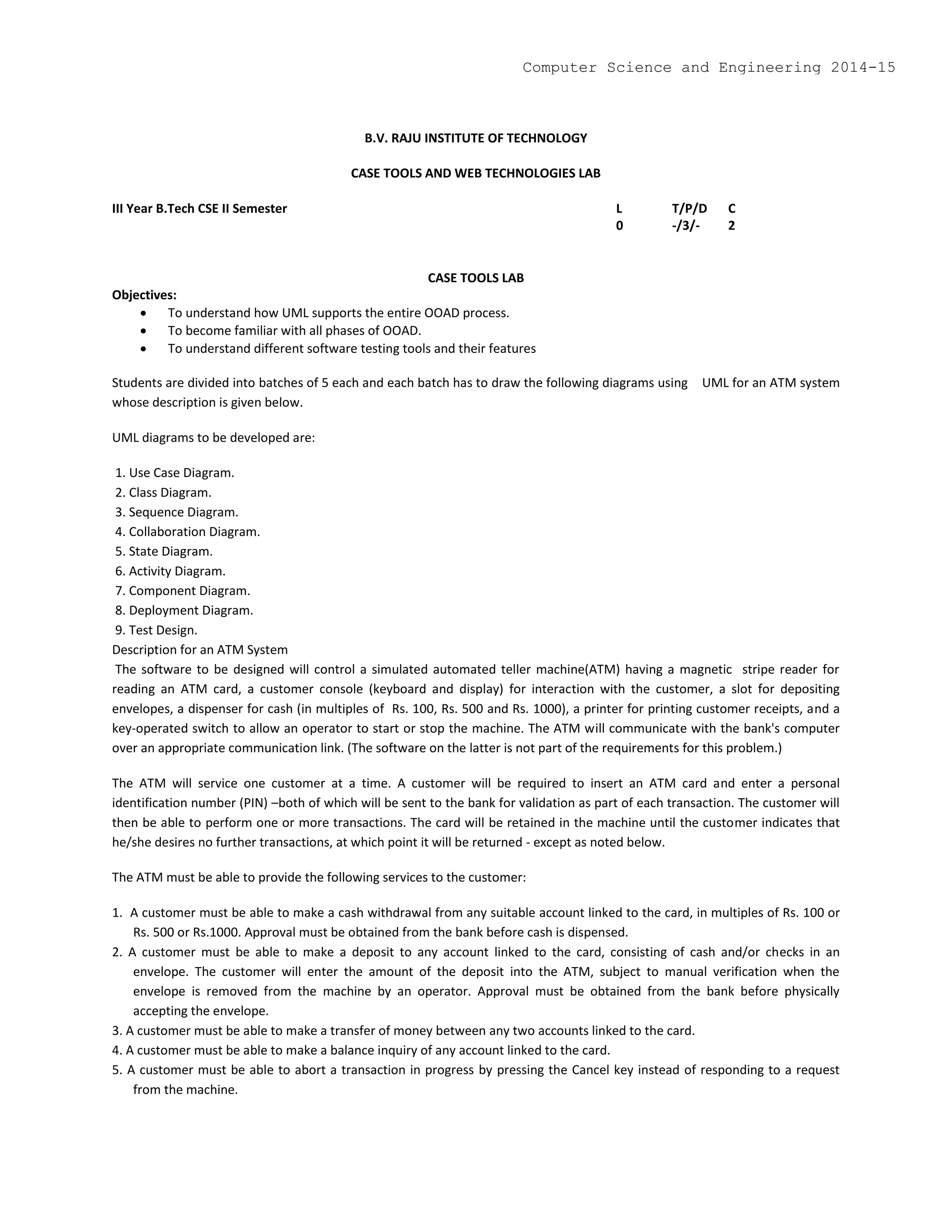 B.V. RAJU INSTITUTE OF TECHNOLOGY
CASE TOOLS AND WEB TECHNOLOGIES LAB
III Year B.Tech CSE II Semester L T/P/D C
0 -/3/- 2
CASE TOOLS LAB
Objectives:
 To understand how UML supports the entire OOAD process.
 To become familiar with all phases of OOAD.
 To understand different software testing tools and their features
Students are divided into batches of 5 each and each batch has to draw the following diagrams using UML for an ATM system
whose description is given below.
UML diagrams to be developed are:
1. Use Case Diagram.
2. Class Diagram.
3. Sequence Diagram.
4. Collaboration Diagram.
5. State Diagram.
6. Activity Diagram.
7. Component Diagram.
8. Deployment Diagram.
9. Test Design.
Description for an ATM System
The software to be designed will control a simulated automated teller machine(ATM) having a magnetic stripe reader for
reading an ATM card, a customer console (keyboard and display) for interaction with the customer, a slot for depositing
envelopes, a dispenser for cash (in multiples of Rs. 100, Rs. 500 and Rs. 1000), a printer for printing customer receipts, and a
key-operated switch to allow an operator to start or stop the machine. The ATM will communicate with the bank's computer
over an appropriate communication link. (The software on the latter is not part of the requirements for this problem.)
The ATM will service one customer at a time. A customer will be required to insert an ATM card and enter a personal
identification number (PIN) –both of which will be sent to the bank for validation as part of each transaction. The customer will
then be able to perform one or more transactions. The card will be retained in the machine until the customer indicates that
he/she desires no further transactions, at which point it will be returned - except as noted below.
The ATM must be able to provide the following services to the customer:
1. A customer must be able to make a cash withdrawal from any suitable account linked to the card, in multiples of Rs. 100 or
Rs. 500 or Rs.1000. Approval must be obtained from the bank before cash is dispensed.
2. A customer must be able to make a deposit to any account linked to the card, consisting of cash and/or checks in an
envelope. The customer will enter the amount of the deposit into the ATM, subject to manual verification when the
envelope is removed from the machine by an operator. Approval must be obtained from the bank before physically
accepting the envelope.
3. A customer must be able to make a transfer of money between any two accounts linked to the card.
4. A customer must be able to make a balance inquiry of any account linked to the card.
5. A customer must be able to abort a transaction in progress by pressing the Cancel key instead of responding to a request
from the machine.
Computer Science and Engineering 2014-15
 