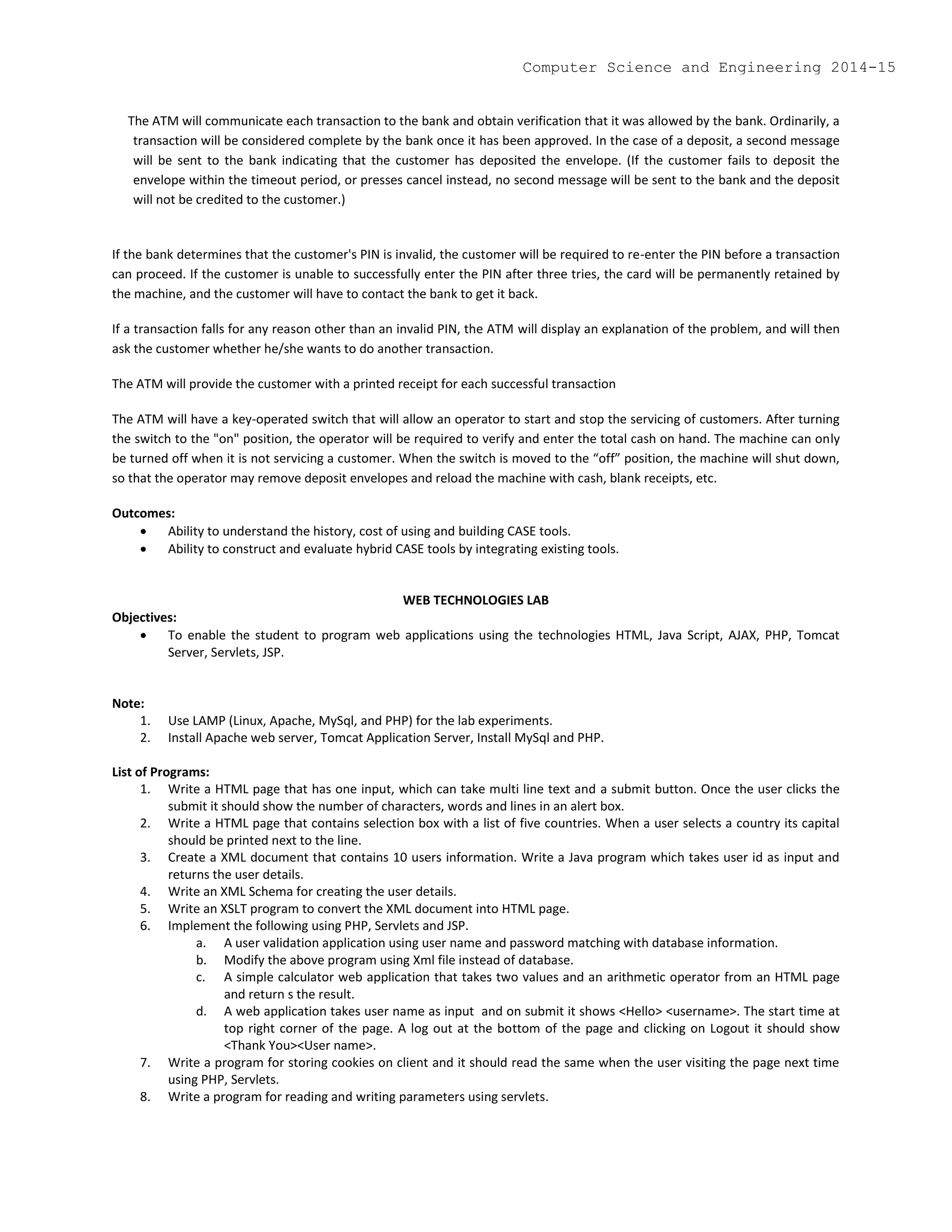 The ATM will communicate each transaction to the bank and obtain verification that it was allowed by the bank. Ordinarily, a
transaction will be considered complete by the bank once it has been approved. In the case of a deposit, a second message
will be sent to the bank indicating that the customer has deposited the envelope. (If the customer fails to deposit the
envelope within the timeout period, or presses cancel instead, no second message will be sent to the bank and the deposit
will not be credited to the customer.)
If the bank determines that the customer's PIN is invalid, the customer will be required to re-enter the PIN before a transaction
can proceed. If the customer is unable to successfully enter the PIN after three tries, the card will be permanently retained by
the machine, and the customer will have to contact the bank to get it back.
If a transaction falls for any reason other than an invalid PIN, the ATM will display an explanation of the problem, and will then
ask the customer whether he/she wants to do another transaction.
The ATM will provide the customer with a printed receipt for each successful transaction
The ATM will have a key-operated switch that will allow an operator to start and stop the servicing of customers. After turning
the switch to the "on" position, the operator will be required to verify and enter the total cash on hand. The machine can only
be turned off when it is not servicing a customer. When the switch is moved to the “off” position, the machine will shut down,
so that the operator may remove deposit envelopes and reload the machine with cash, blank receipts, etc.
Outcomes:
 Ability to understand the history, cost of using and building CASE tools.
 Ability to construct and evaluate hybrid CASE tools by integrating existing tools.
WEB TECHNOLOGIES LAB
Objectives:
 To enable the student to program web applications using the technologies HTML, Java Script, AJAX, PHP, Tomcat
Server, Servlets, JSP.
Note:
1. Use LAMP (Linux, Apache, MySql, and PHP) for the lab experiments.
2. Install Apache web server, Tomcat Application Server, Install MySql and PHP.
List of Programs:
1. Write a HTML page that has one input, which can take multi line text and a submit button. Once the user clicks the
submit it should show the number of characters, words and lines in an alert box.
2. Write a HTML page that contains selection box with a list of five countries. When a user selects a country its capital
should be printed next to the line.
3. Create a XML document that contains 10 users information. Write a Java program which takes user id as input and
returns the user details.
4. Write an XML Schema for creating the user details.
5. Write an XSLT program to convert the XML document into HTML page.
6. Implement the following using PHP, Servlets and JSP.
a. A user validation application using user name and password matching with database information.
b. Modify the above program using Xml file instead of database.
c. A simple calculator web application that takes two values and an arithmetic operator from an HTML page
and return s the result.
d. A web application takes user name as input and on submit it shows <Hello> <username>. The start time at
top right corner of the page. A log out at the bottom of the page and clicking on Logout it should show
<Thank You><User name>.
7. Write a program for storing cookies on client and it should read the same when the user visiting the page next time
using PHP, Servlets.
8. Write a program for reading and writing parameters using servlets.
Computer Science and Engineering 2014-15
 