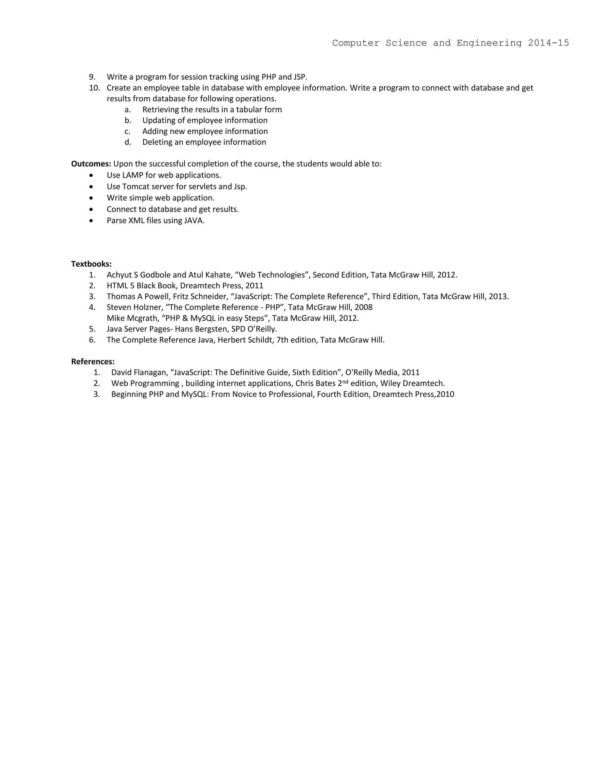 9. Write a program for session tracking using PHP and JSP.
10. Create an employee table in database with employee information. Write a program to connect with database and get
results from database for following operations.
a. Retrieving the results in a tabular form
b. Updating of employee information
c. Adding new employee information
d. Deleting an employee information
Outcomes: Upon the successful completion of the course, the students would able to:
 Use LAMP for web applications.
 Use Tomcat server for servlets and Jsp.
 Write simple web application.
 Connect to database and get results.
 Parse XML files using JAVA.
Textbooks:
1. Achyut S Godbole and Atul Kahate, “Web Technologies”, Second Edition, Tata McGraw Hill, 2012.
2. HTML 5 Black Book, Dreamtech Press, 2011
3. Thomas A Powell, Fritz Schneider, “JavaScript: The Complete Reference”, Third Edition, Tata McGraw Hill, 2013.
4. Steven Holzner, “The Complete Reference - PHP”, Tata McGraw Hill, 2008
Mike Mcgrath, “PHP & MySQL in easy Steps”, Tata McGraw Hill, 2012.
5. Java Server Pages- Hans Bergsten, SPD O’Reilly.
6. The Complete Reference Java, Herbert Schildt, 7th edition, Tata McGraw Hill.
References:
1. David Flanagan, “JavaScript: The Definitive Guide, Sixth Edition”, O'Reilly Media, 2011
2. Web Programming , building internet applications, Chris Bates 2nd edition, Wiley Dreamtech.
3. Beginning PHP and MySQL: From Novice to Professional, Fourth Edition, Dreamtech Press,2010
Computer Science and Engineering 2014-15
 