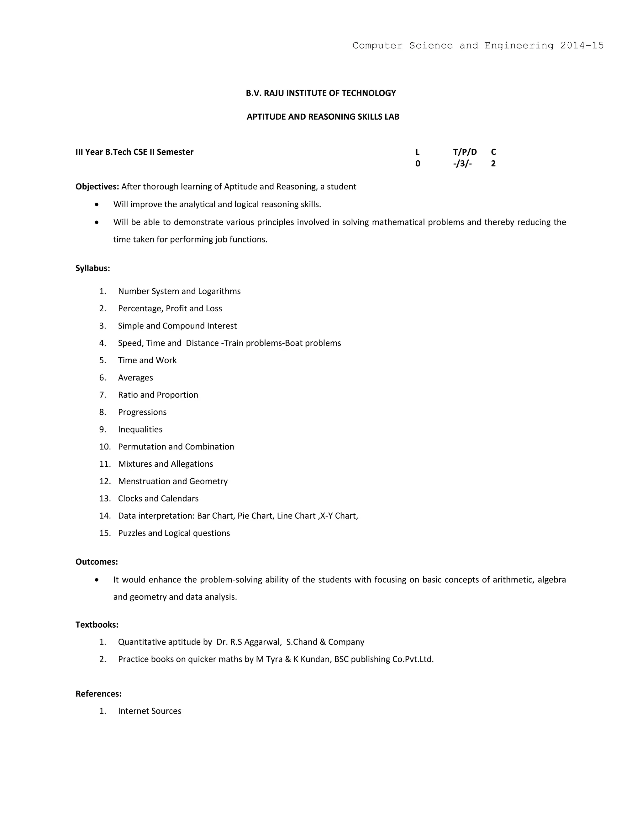 B.V. RAJU INSTITUTE OF TECHNOLOGY
APTITUDE AND REASONING SKILLS LAB
III Year B.Tech CSE II Semester L T/P/D C
0 -/3/- 2
Objectives: After thorough learning of Aptitude and Reasoning, a student
 Will improve the analytical and logical reasoning skills.
 Will be able to demonstrate various principles involved in solving mathematical problems and thereby reducing the
time taken for performing job functions.
Syllabus:
1. Number System and Logarithms
2. Percentage, Profit and Loss
3. Simple and Compound Interest
4. Speed, Time and Distance -Train problems-Boat problems
5. Time and Work
6. Averages
7. Ratio and Proportion
8. Progressions
9. Inequalities
10. Permutation and Combination
11. Mixtures and Allegations
12. Menstruation and Geometry
13. Clocks and Calendars
14. Data interpretation: Bar Chart, Pie Chart, Line Chart ,X-Y Chart,
15. Puzzles and Logical questions
Outcomes:
 It would enhance the problem-solving ability of the students with focusing on basic concepts of arithmetic, algebra
and geometry and data analysis.
Textbooks:
1. Quantitative aptitude by Dr. R.S Aggarwal, S.Chand & Company
2. Practice books on quicker maths by M Tyra & K Kundan, BSC publishing Co.Pvt.Ltd.
References:
1. Internet Sources
Computer Science and Engineering 2014-15
 