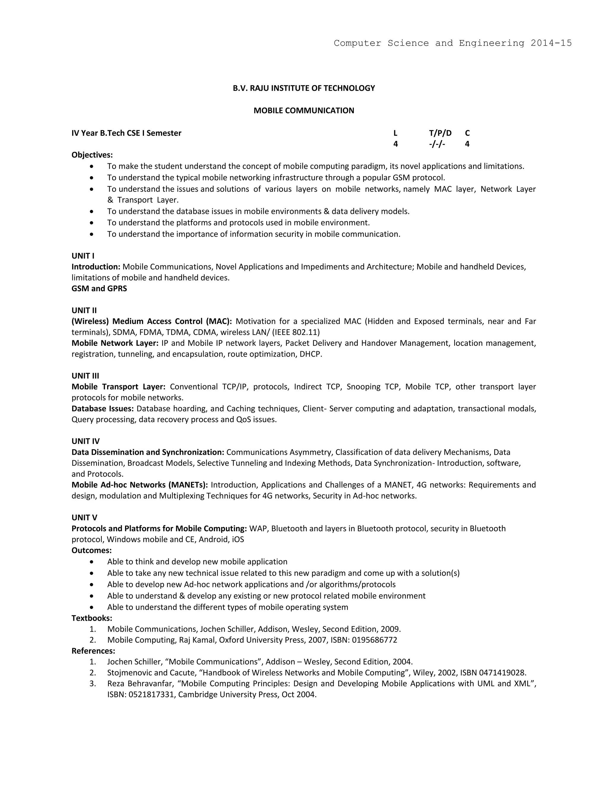 B.V. RAJU INSTITUTE OF TECHNOLOGY
MOBILE COMMUNICATION
IV Year B.Tech CSE I Semester L T/P/D C
4 -/-/- 4
Objectives:
 To make the student understand the concept of mobile computing paradigm, its novel applications and limitations.
 To understand the typical mobile networking infrastructure through a popular GSM protocol.
 To understand the issues and solutions of various layers on mobile networks, namely MAC layer, Network Layer
& Transport Layer.
 To understand the database issues in mobile environments & data delivery models.
 To understand the platforms and protocols used in mobile environment.
 To understand the importance of information security in mobile communication.
UNIT I
Introduction: Mobile Communications, Novel Applications and Impediments and Architecture; Mobile and handheld Devices,
limitations of mobile and handheld devices.
GSM and GPRS
UNIT II
(Wireless) Medium Access Control (MAC): Motivation for a specialized MAC (Hidden and Exposed terminals, near and Far
terminals), SDMA, FDMA, TDMA, CDMA, wireless LAN/ (IEEE 802.11)
Mobile Network Layer: IP and Mobile IP network layers, Packet Delivery and Handover Management, location management,
registration, tunneling, and encapsulation, route optimization, DHCP.
UNIT III
Mobile Transport Layer: Conventional TCP/IP, protocols, Indirect TCP, Snooping TCP, Mobile TCP, other transport layer
protocols for mobile networks.
Database Issues: Database hoarding, and Caching techniques, Client- Server computing and adaptation, transactional modals,
Query processing, data recovery process and QoS issues.
UNIT IV
Data Dissemination and Synchronization: Communications Asymmetry, Classification of data delivery Mechanisms, Data
Dissemination, Broadcast Models, Selective Tunneling and Indexing Methods, Data Synchronization- Introduction, software,
and Protocols.
Mobile Ad-hoc Networks (MANETs): Introduction, Applications and Challenges of a MANET, 4G networks: Requirements and
design, modulation and Multiplexing Techniques for 4G networks, Security in Ad-hoc networks.
UNIT V
Protocols and Platforms for Mobile Computing: WAP, Bluetooth and layers in Bluetooth protocol, security in Bluetooth
protocol, Windows mobile and CE, Android, iOS
Outcomes:
 Able to think and develop new mobile application
 Able to take any new technical issue related to this new paradigm and come up with a solution(s)
 Able to develop new Ad-hoc network applications and /or algorithms/protocols
 Able to understand & develop any existing or new protocol related mobile environment
 Able to understand the different types of mobile operating system
Textbooks:
1. Mobile Communications, Jochen Schiller, Addison, Wesley, Second Edition, 2009.
2. Mobile Computing, Raj Kamal, Oxford University Press, 2007, ISBN: 0195686772
References:
1. Jochen Schiller, “Mobile Communications”, Addison – Wesley, Second Edition, 2004.
2. Stojmenovic and Cacute, “Handbook of Wireless Networks and Mobile Computing”, Wiley, 2002, ISBN 0471419028.
3. Reza Behravanfar, “Mobile Computing Principles: Design and Developing Mobile Applications with UML and XML”,
ISBN: 0521817331, Cambridge University Press, Oct 2004.
Computer Science and Engineering 2014-15
 