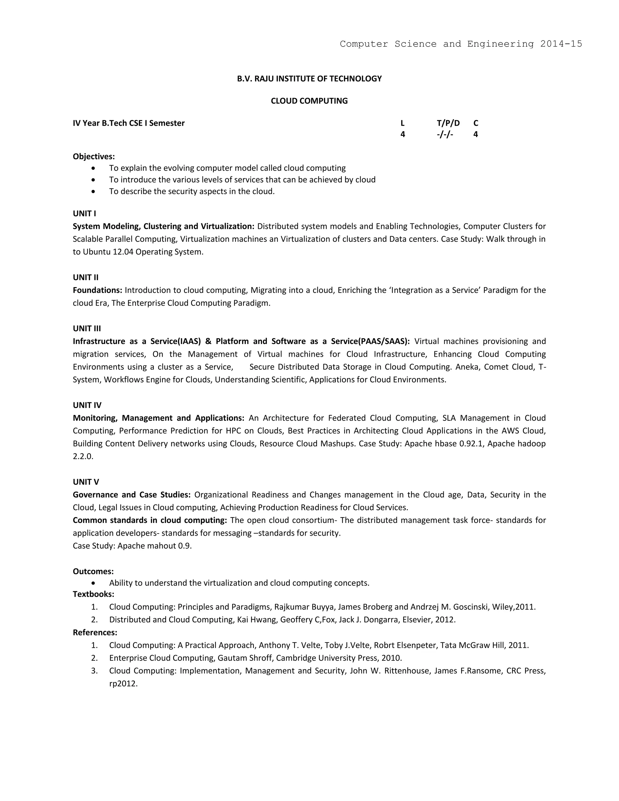 B.V. RAJU INSTITUTE OF TECHNOLOGY
CLOUD COMPUTING
IV Year B.Tech CSE I Semester L T/P/D C
4 -/-/- 4
Objectives:
 To explain the evolving computer model called cloud computing
 To introduce the various levels of services that can be achieved by cloud
 To describe the security aspects in the cloud.
UNIT I
System Modeling, Clustering and Virtualization: Distributed system models and Enabling Technologies, Computer Clusters for
Scalable Parallel Computing, Virtualization machines an Virtualization of clusters and Data centers. Case Study: Walk through in
to Ubuntu 12.04 Operating System.
UNIT II
Foundations: Introduction to cloud computing, Migrating into a cloud, Enriching the ‘Integration as a Service’ Paradigm for the
cloud Era, The Enterprise Cloud Computing Paradigm.
UNIT III
Infrastructure as a Service(IAAS) & Platform and Software as a Service(PAAS/SAAS): Virtual machines provisioning and
migration services, On the Management of Virtual machines for Cloud Infrastructure, Enhancing Cloud Computing
Environments using a cluster as a Service, Secure Distributed Data Storage in Cloud Computing. Aneka, Comet Cloud, T-
System, Workflows Engine for Clouds, Understanding Scientific, Applications for Cloud Environments.
UNIT IV
Monitoring, Management and Applications: An Architecture for Federated Cloud Computing, SLA Management in Cloud
Computing, Performance Prediction for HPC on Clouds, Best Practices in Architecting Cloud Applications in the AWS Cloud,
Building Content Delivery networks using Clouds, Resource Cloud Mashups. Case Study: Apache hbase 0.92.1, Apache hadoop
2.2.0.
UNIT V
Governance and Case Studies: Organizational Readiness and Changes management in the Cloud age, Data, Security in the
Cloud, Legal Issues in Cloud computing, Achieving Production Readiness for Cloud Services.
Common standards in cloud computing: The open cloud consortium- The distributed management task force- standards for
application developers- standards for messaging –standards for security.
Case Study: Apache mahout 0.9.
Outcomes:
 Ability to understand the virtualization and cloud computing concepts.
Textbooks:
1. Cloud Computing: Principles and Paradigms, Rajkumar Buyya, James Broberg and Andrzej M. Goscinski, Wiley,2011.
2. Distributed and Cloud Computing, Kai Hwang, Geoffery C,Fox, Jack J. Dongarra, Elsevier, 2012.
References:
1. Cloud Computing: A Practical Approach, Anthony T. Velte, Toby J.Velte, Robrt Elsenpeter, Tata McGraw Hill, 2011.
2. Enterprise Cloud Computing, Gautam Shroff, Cambridge University Press, 2010.
3. Cloud Computing: Implementation, Management and Security, John W. Rittenhouse, James F.Ransome, CRC Press,
rp2012.
Computer Science and Engineering 2014-15
 