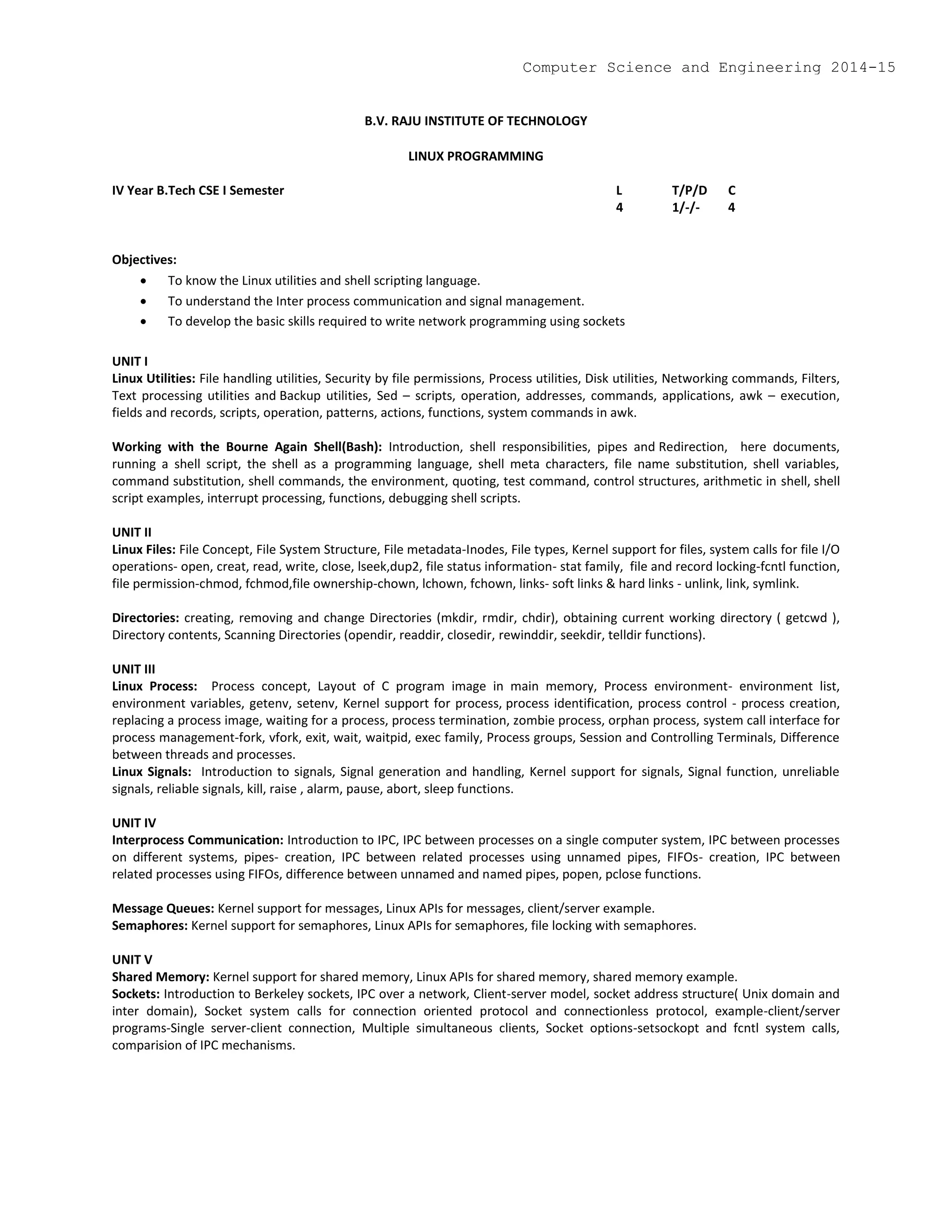 B.V. RAJU INSTITUTE OF TECHNOLOGY
LINUX PROGRAMMING
IV Year B.Tech CSE I Semester L T/P/D C
4 1/-/- 4
Objectives:
 To know the Linux utilities and shell scripting language.
 To understand the Inter process communication and signal management.
 To develop the basic skills required to write network programming using sockets
UNIT I
Linux Utilities: File handling utilities, Security by file permissions, Process utilities, Disk utilities, Networking commands, Filters,
Text processing utilities and Backup utilities, Sed – scripts, operation, addresses, commands, applications, awk – execution,
fields and records, scripts, operation, patterns, actions, functions, system commands in awk.
Working with the Bourne Again Shell(Bash): Introduction, shell responsibilities, pipes and Redirection, here documents,
running a shell script, the shell as a programming language, shell meta characters, file name substitution, shell variables,
command substitution, shell commands, the environment, quoting, test command, control structures, arithmetic in shell, shell
script examples, interrupt processing, functions, debugging shell scripts.
UNIT II
Linux Files: File Concept, File System Structure, File metadata-Inodes, File types, Kernel support for files, system calls for file I/O
operations- open, creat, read, write, close, lseek,dup2, file status information- stat family, file and record locking-fcntl function,
file permission-chmod, fchmod,file ownership-chown, lchown, fchown, links- soft links & hard links - unlink, link, symlink.
Directories: creating, removing and change Directories (mkdir, rmdir, chdir), obtaining current working directory ( getcwd ),
Directory contents, Scanning Directories (opendir, readdir, closedir, rewinddir, seekdir, telldir functions).
UNIT III
Linux Process: Process concept, Layout of C program image in main memory, Process environment- environment list,
environment variables, getenv, setenv, Kernel support for process, process identification, process control - process creation,
replacing a process image, waiting for a process, process termination, zombie process, orphan process, system call interface for
process management-fork, vfork, exit, wait, waitpid, exec family, Process groups, Session and Controlling Terminals, Difference
between threads and processes.
Linux Signals: Introduction to signals, Signal generation and handling, Kernel support for signals, Signal function, unreliable
signals, reliable signals, kill, raise , alarm, pause, abort, sleep functions.
UNIT IV
Interprocess Communication: Introduction to IPC, IPC between processes on a single computer system, IPC between processes
on different systems, pipes- creation, IPC between related processes using unnamed pipes, FIFOs- creation, IPC between
related processes using FIFOs, difference between unnamed and named pipes, popen, pclose functions.
Message Queues: Kernel support for messages, Linux APIs for messages, client/server example.
Semaphores: Kernel support for semaphores, Linux APIs for semaphores, file locking with semaphores.
UNIT V
Shared Memory: Kernel support for shared memory, Linux APIs for shared memory, shared memory example.
Sockets: Introduction to Berkeley sockets, IPC over a network, Client-server model, socket address structure( Unix domain and
inter domain), Socket system calls for connection oriented protocol and connectionless protocol, example-client/server
programs-Single server-client connection, Multiple simultaneous clients, Socket options-setsockopt and fcntl system calls,
comparision of IPC mechanisms.
Computer Science and Engineering 2014-15
 
