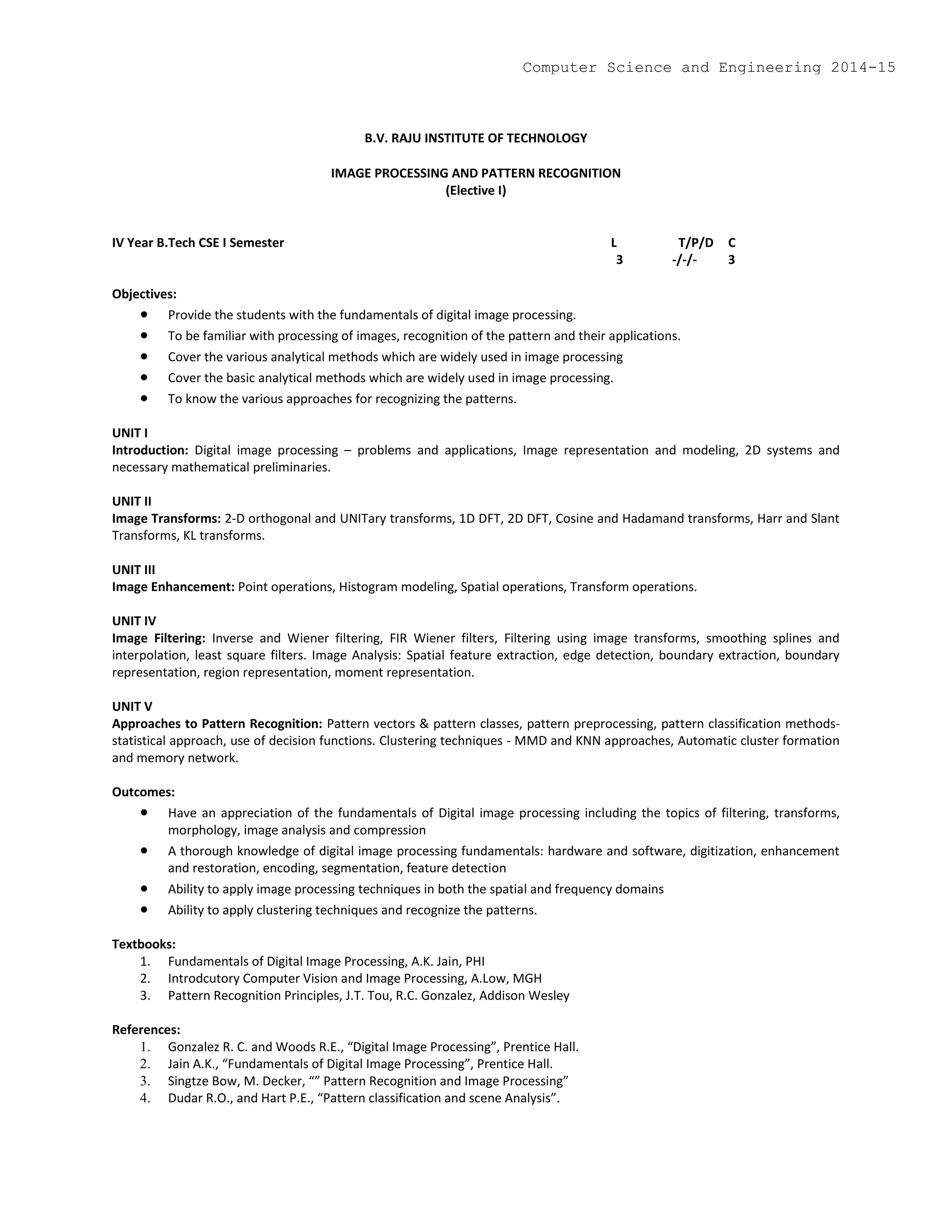 B.V. RAJU INSTITUTE OF TECHNOLOGY
IMAGE PROCESSING AND PATTERN RECOGNITION
(Elective I)
IV Year B.Tech CSE I Semester L T/P/D C
3 -/-/- 3
Objectives:
 Provide the students with the fundamentals of digital image processing.
 To be familiar with processing of images, recognition of the pattern and their applications.
 Cover the various analytical methods which are widely used in image processing
 Cover the basic analytical methods which are widely used in image processing.
 To know the various approaches for recognizing the patterns.
UNIT I
Introduction: Digital image processing – problems and applications, Image representation and modeling, 2D systems and
necessary mathematical preliminaries.
UNIT II
Image Transforms: 2-D orthogonal and UNITary transforms, 1D DFT, 2D DFT, Cosine and Hadamand transforms, Harr and Slant
Transforms, KL transforms.
UNIT III
Image Enhancement: Point operations, Histogram modeling, Spatial operations, Transform operations.
UNIT IV
Image Filtering: Inverse and Wiener filtering, FIR Wiener filters, Filtering using image transforms, smoothing splines and
interpolation, least square filters. Image Analysis: Spatial feature extraction, edge detection, boundary extraction, boundary
representation, region representation, moment representation.
UNIT V
Approaches to Pattern Recognition: Pattern vectors & pattern classes, pattern preprocessing, pattern classification methods-
statistical approach, use of decision functions. Clustering techniques - MMD and KNN approaches, Automatic cluster formation
and memory network.
Outcomes:
 Have an appreciation of the fundamentals of Digital image processing including the topics of filtering, transforms,
morphology, image analysis and compression
 A thorough knowledge of digital image processing fundamentals: hardware and software, digitization, enhancement
and restoration, encoding, segmentation, feature detection
 Ability to apply image processing techniques in both the spatial and frequency domains
 Ability to apply clustering techniques and recognize the patterns.
Textbooks:
1. Fundamentals of Digital Image Processing, A.K. Jain, PHI
2. Introdcutory Computer Vision and Image Processing, A.Low, MGH
3. Pattern Recognition Principles, J.T. Tou, R.C. Gonzalez, Addison Wesley
References:
1. Gonzalez R. C. and Woods R.E., “Digital Image Processing”, Prentice Hall.
2. Jain A.K., “Fundamentals of Digital Image Processing”, Prentice Hall.
3. Singtze Bow, M. Decker, “” Pattern Recognition and Image Processing”
4. Dudar R.O., and Hart P.E., “Pattern classification and scene Analysis”.
Computer Science and Engineering 2014-15
 