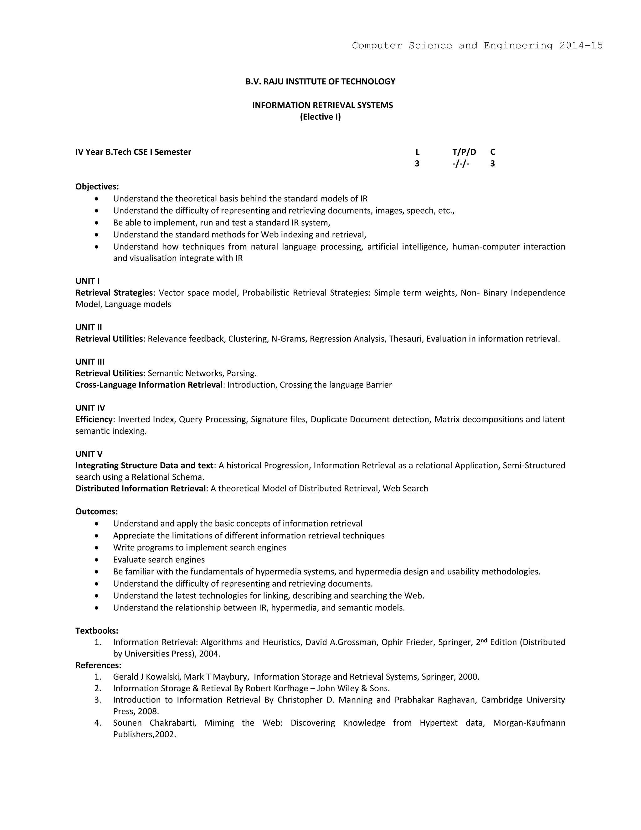B.V. RAJU INSTITUTE OF TECHNOLOGY
INFORMATION RETRIEVAL SYSTEMS
(Elective I)
IV Year B.Tech CSE I Semester L T/P/D C
3 -/-/- 3
Objectives:
 Understand the theoretical basis behind the standard models of IR
 Understand the difficulty of representing and retrieving documents, images, speech, etc.,
 Be able to implement, run and test a standard IR system,
 Understand the standard methods for Web indexing and retrieval,
 Understand how techniques from natural language processing, artificial intelligence, human-computer interaction
and visualisation integrate with IR
UNIT I
Retrieval Strategies: Vector space model, Probabilistic Retrieval Strategies: Simple term weights, Non- Binary Independence
Model, Language models
UNIT II
Retrieval Utilities: Relevance feedback, Clustering, N-Grams, Regression Analysis, Thesauri, Evaluation in information retrieval.
UNIT III
Retrieval Utilities: Semantic Networks, Parsing.
Cross-Language Information Retrieval: Introduction, Crossing the language Barrier
UNIT IV
Efficiency: Inverted Index, Query Processing, Signature files, Duplicate Document detection, Matrix decompositions and latent
semantic indexing.
UNIT V
Integrating Structure Data and text: A historical Progression, Information Retrieval as a relational Application, Semi-Structured
search using a Relational Schema.
Distributed Information Retrieval: A theoretical Model of Distributed Retrieval, Web Search
Outcomes:
 Understand and apply the basic concepts of information retrieval
 Appreciate the limitations of different information retrieval techniques
 Write programs to implement search engines
 Evaluate search engines
 Be familiar with the fundamentals of hypermedia systems, and hypermedia design and usability methodologies.
 Understand the difficulty of representing and retrieving documents.
 Understand the latest technologies for linking, describing and searching the Web.
 Understand the relationship between IR, hypermedia, and semantic models.
Textbooks:
1. Information Retrieval: Algorithms and Heuristics, David A.Grossman, Ophir Frieder, Springer, 2nd Edition (Distributed
by Universities Press), 2004.
References:
1. Gerald J Kowalski, Mark T Maybury, Information Storage and Retrieval Systems, Springer, 2000.
2. Information Storage & Retieval By Robert Korfhage – John Wiley & Sons.
3. Introduction to Information Retrieval By Christopher D. Manning and Prabhakar Raghavan, Cambridge University
Press, 2008.
4. Sounen Chakrabarti, Miming the Web: Discovering Knowledge from Hypertext data, Morgan-Kaufmann
Publishers,2002.
Computer Science and Engineering 2014-15
 