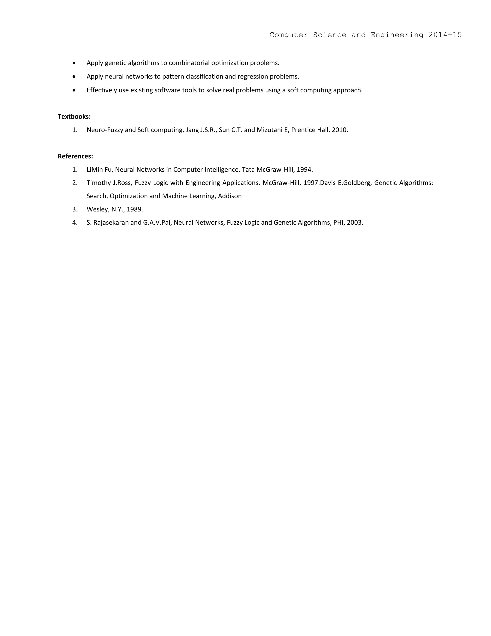  Apply genetic algorithms to combinatorial optimization problems.
 Apply neural networks to pattern classification and regression problems.
 Effectively use existing software tools to solve real problems using a soft computing approach.
Textbooks:
1. Neuro-Fuzzy and Soft computing, Jang J.S.R., Sun C.T. and Mizutani E, Prentice Hall, 2010.
References:
1. LiMin Fu, Neural Networks in Computer Intelligence, Tata McGraw-Hill, 1994.
2. Timothy J.Ross, Fuzzy Logic with Engineering Applications, McGraw-Hill, 1997.Davis E.Goldberg, Genetic Algorithms:
Search, Optimization and Machine Learning, Addison
3. Wesley, N.Y., 1989.
4. S. Rajasekaran and G.A.V.Pai, Neural Networks, Fuzzy Logic and Genetic Algorithms, PHI, 2003.
Computer Science and Engineering 2014-15
 