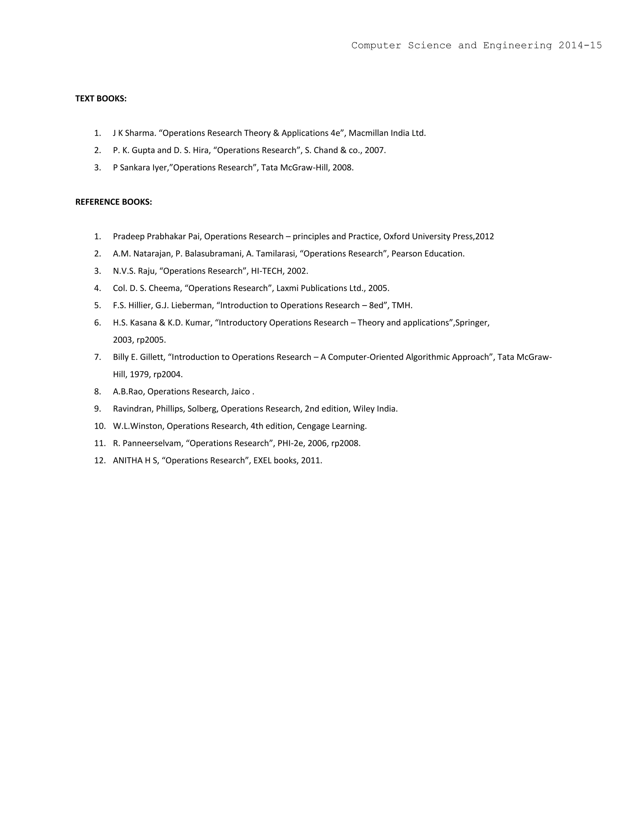TEXT BOOKS:
1. J K Sharma. “Operations Research Theory & Applications 4e”, Macmillan India Ltd.
2. P. K. Gupta and D. S. Hira, “Operations Research”, S. Chand & co., 2007.
3. P Sankara Iyer,”Operations Research”, Tata McGraw-Hill, 2008.
REFERENCE BOOKS:
1. Pradeep Prabhakar Pai, Operations Research – principles and Practice, Oxford University Press,2012
2. A.M. Natarajan, P. Balasubramani, A. Tamilarasi, “Operations Research”, Pearson Education.
3. N.V.S. Raju, “Operations Research”, HI-TECH, 2002.
4. Col. D. S. Cheema, “Operations Research”, Laxmi Publications Ltd., 2005.
5. F.S. Hillier, G.J. Lieberman, “Introduction to Operations Research – 8ed”, TMH.
6. H.S. Kasana & K.D. Kumar, “Introductory Operations Research – Theory and applications”,Springer,
2003, rp2005.
7. Billy E. Gillett, “Introduction to Operations Research – A Computer-Oriented Algorithmic Approach”, Tata McGraw-
Hill, 1979, rp2004.
8. A.B.Rao, Operations Research, Jaico .
9. Ravindran, Phillips, Solberg, Operations Research, 2nd edition, Wiley India.
10. W.L.Winston, Operations Research, 4th edition, Cengage Learning.
11. R. Panneerselvam, “Operations Research”, PHI-2e, 2006, rp2008.
12. ANITHA H S, “Operations Research”, EXEL books, 2011.
Computer Science and Engineering 2014-15
 