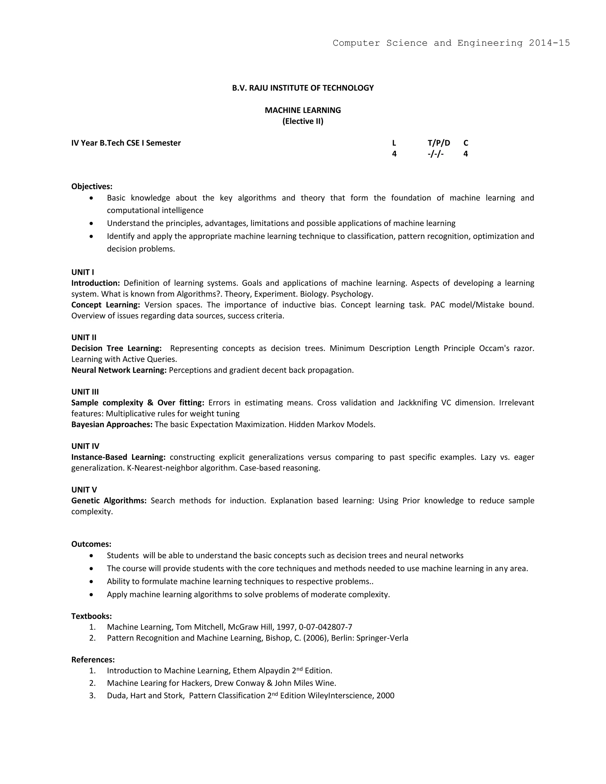 B.V. RAJU INSTITUTE OF TECHNOLOGY
MACHINE LEARNING
(Elective II)
IV Year B.Tech CSE I Semester L T/P/D C
4 -/-/- 4
Objectives:
 Basic knowledge about the key algorithms and theory that form the foundation of machine learning and
computational intelligence
 Understand the principles, advantages, limitations and possible applications of machine learning
 Identify and apply the appropriate machine learning technique to classification, pattern recognition, optimization and
decision problems.
UNIT I
Introduction: Definition of learning systems. Goals and applications of machine learning. Aspects of developing a learning
system. What is known from Algorithms?. Theory, Experiment. Biology. Psychology.
Concept Learning: Version spaces. The importance of inductive bias. Concept learning task. PAC model/Mistake bound.
Overview of issues regarding data sources, success criteria.
UNIT II
Decision Tree Learning: Representing concepts as decision trees. Minimum Description Length Principle Occam's razor.
Learning with Active Queries.
Neural Network Learning: Perceptions and gradient decent back propagation.
UNIT III
Sample complexity & Over fitting: Errors in estimating means. Cross validation and Jackknifing VC dimension. Irrelevant
features: Multiplicative rules for weight tuning
Bayesian Approaches: The basic Expectation Maximization. Hidden Markov Models.
UNIT IV
Instance-Based Learning: constructing explicit generalizations versus comparing to past specific examples. Lazy vs. eager
generalization. K-Nearest-neighbor algorithm. Case-based reasoning.
UNIT V
Genetic Algorithms: Search methods for induction. Explanation based learning: Using Prior knowledge to reduce sample
complexity.
Outcomes:
 Students will be able to understand the basic concepts such as decision trees and neural networks
 The course will provide students with the core techniques and methods needed to use machine learning in any area.
 Ability to formulate machine learning techniques to respective problems..
 Apply machine learning algorithms to solve problems of moderate complexity.
Textbooks:
1. Machine Learning, Tom Mitchell, McGraw Hill, 1997, 0-07-042807-7
2. Pattern Recognition and Machine Learning, Bishop, C. (2006), Berlin: Springer-Verla
References:
1. Introduction to Machine Learning, Ethem Alpaydin 2nd Edition.
2. Machine Learing for Hackers, Drew Conway & John Miles Wine.
3. Duda, Hart and Stork, Pattern Classification 2nd Edition WileyInterscience, 2000
Computer Science and Engineering 2014-15
 