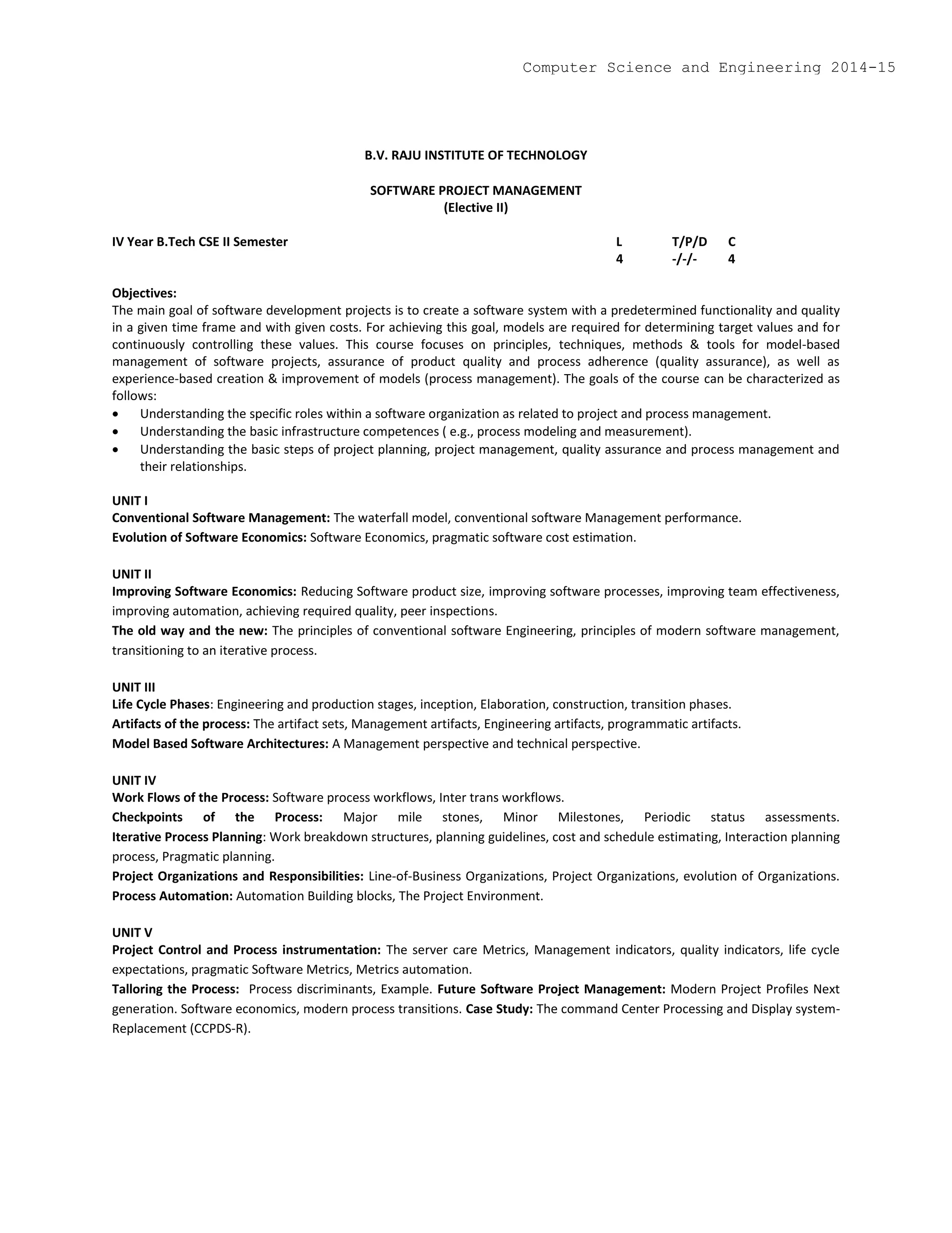 B.V. RAJU INSTITUTE OF TECHNOLOGY
SOFTWARE PROJECT MANAGEMENT
(Elective II)
IV Year B.Tech CSE II Semester L T/P/D C
4 -/-/- 4
Objectives:
The main goal of software development projects is to create a software system with a predetermined functionality and quality
in a given time frame and with given costs. For achieving this goal, models are required for determining target values and for
continuously controlling these values. This course focuses on principles, techniques, methods & tools for model-based
management of software projects, assurance of product quality and process adherence (quality assurance), as well as
experience-based creation & improvement of models (process management). The goals of the course can be characterized as
follows:
 Understanding the specific roles within a software organization as related to project and process management.
 Understanding the basic infrastructure competences ( e.g., process modeling and measurement).
 Understanding the basic steps of project planning, project management, quality assurance and process management and
their relationships.
UNIT I
Conventional Software Management: The waterfall model, conventional software Management performance.
Evolution of Software Economics: Software Economics, pragmatic software cost estimation.
UNIT II
Improving Software Economics: Reducing Software product size, improving software processes, improving team effectiveness,
improving automation, achieving required quality, peer inspections.
The old way and the new: The principles of conventional software Engineering, principles of modern software management,
transitioning to an iterative process.
UNIT III
Life Cycle Phases: Engineering and production stages, inception, Elaboration, construction, transition phases.
Artifacts of the process: The artifact sets, Management artifacts, Engineering artifacts, programmatic artifacts.
Model Based Software Architectures: A Management perspective and technical perspective.
UNIT IV
Work Flows of the Process: Software process workflows, Inter trans workflows.
Checkpoints of the Process: Major mile stones, Minor Milestones, Periodic status assessments.
Iterative Process Planning: Work breakdown structures, planning guidelines, cost and schedule estimating, Interaction planning
process, Pragmatic planning.
Project Organizations and Responsibilities: Line-of-Business Organizations, Project Organizations, evolution of Organizations.
Process Automation: Automation Building blocks, The Project Environment.
UNIT V
Project Control and Process instrumentation: The server care Metrics, Management indicators, quality indicators, life cycle
expectations, pragmatic Software Metrics, Metrics automation.
Talloring the Process: Process discriminants, Example. Future Software Project Management: Modern Project Profiles Next
generation. Software economics, modern process transitions. Case Study: The command Center Processing and Display system-
Replacement (CCPDS-R).
Computer Science and Engineering 2014-15
 
