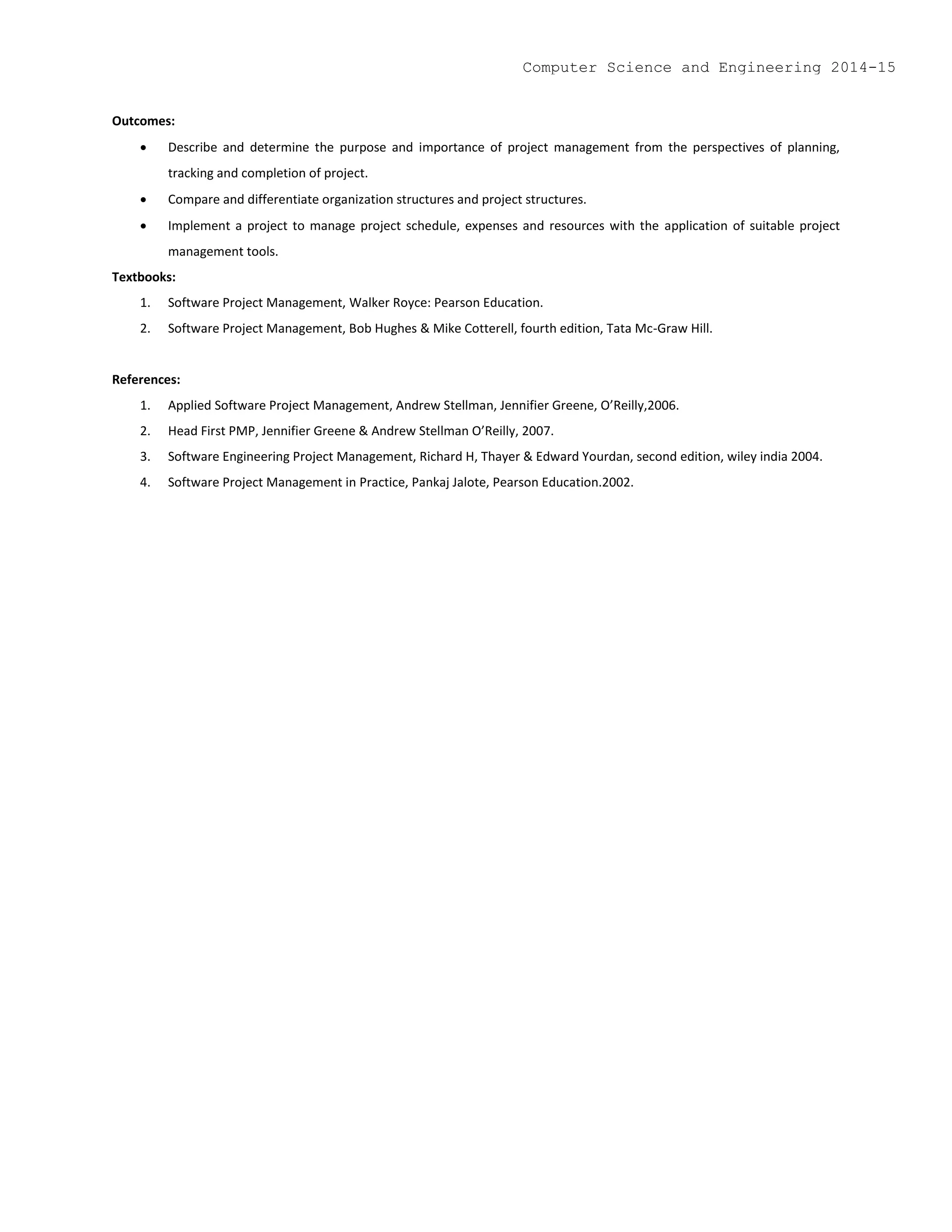 Outcomes:
 Describe and determine the purpose and importance of project management from the perspectives of planning,
tracking and completion of project.
 Compare and differentiate organization structures and project structures.
 Implement a project to manage project schedule, expenses and resources with the application of suitable project
management tools.
Textbooks:
1. Software Project Management, Walker Royce: Pearson Education.
2. Software Project Management, Bob Hughes & Mike Cotterell, fourth edition, Tata Mc-Graw Hill.
References:
1. Applied Software Project Management, Andrew Stellman, Jennifier Greene, O’Reilly,2006.
2. Head First PMP, Jennifier Greene & Andrew Stellman O’Reilly, 2007.
3. Software Engineering Project Management, Richard H, Thayer & Edward Yourdan, second edition, wiley india 2004.
4. Software Project Management in Practice, Pankaj Jalote, Pearson Education.2002.
Computer Science and Engineering 2014-15
 