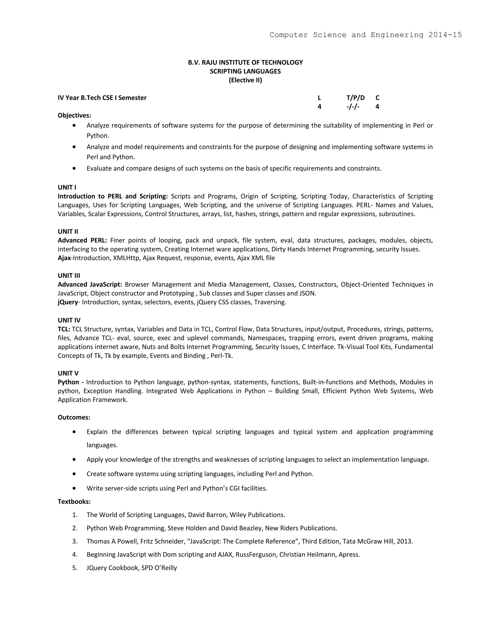 B.V. RAJU INSTITUTE OF TECHNOLOGY
SCRIPTING LANGUAGES
(Elective II)
IV Year B.Tech CSE I Semester L T/P/D C
4 -/-/- 4
Objectives:
 Analyze requirements of software systems for the purpose of determining the suitability of implementing in Perl or
Python.
 Analyze and model requirements and constraints for the purpose of designing and implementing software systems in
Perl and Python.
 Evaluate and compare designs of such systems on the basis of specific requirements and constraints.
UNIT I
Introduction to PERL and Scripting: Scripts and Programs, Origin of Scripting, Scripting Today, Characteristics of Scripting
Languages, Uses for Scripting Languages, Web Scripting, and the universe of Scripting Languages. PERL- Names and Values,
Variables, Scalar Expressions, Control Structures, arrays, list, hashes, strings, pattern and regular expressions, subroutines.
UNIT II
Advanced PERL: Finer points of looping, pack and unpack, file system, eval, data structures, packages, modules, objects,
interfacing to the operating system, Creating Internet ware applications, Dirty Hands Internet Programming, security Issues.
Ajax-Introduction, XMLHttp, Ajax Request, response, events, Ajax XML file
UNIT III
Advanced JavaScript: Browser Management and Media Management, Classes, Constructors, Object-Oriented Techniques in
JavaScript, Object constructor and Prototyping , Sub classes and Super classes and JSON.
jQuery- Introduction, syntax, selectors, events, jQuery CSS classes, Traversing.
UNIT IV
TCL: TCL Structure, syntax, Variables and Data in TCL, Control Flow, Data Structures, input/output, Procedures, strings, patterns,
files, Advance TCL- eval, source, exec and uplevel commands, Namespaces, trapping errors, event driven programs, making
applications internet aware, Nuts and Bolts Internet Programming, Security Issues, C Interface. Tk-Visual Tool Kits, Fundamental
Concepts of Tk, Tk by example, Events and Binding , Perl-Tk.
UNIT V
Python - Introduction to Python language, python-syntax, statements, functions, Built-in-functions and Methods, Modules in
python, Exception Handling. Integrated Web Applications in Python – Building Small, Efficient Python Web Systems, Web
Application Framework.
Outcomes:
 Explain the differences between typical scripting languages and typical system and application programming
languages.
 Apply your knowledge of the strengths and weaknesses of scripting languages to select an implementation language.
 Create software systems using scripting languages, including Perl and Python.
 Write server-side scripts using Perl and Python’s CGI facilities.
Textbooks:
1. The World of Scripting Languages, David Barron, Wiley Publications.
2. Python Web Programming, Steve Holden and David Beazley, New Riders Publications.
3. Thomas A Powell, Fritz Schneider, “JavaScript: The Complete Reference”, Third Edition, Tata McGraw Hill, 2013.
4. Beginning JavaScript with Dom scripting and AJAX, RussFerguson, Christian Heilmann, Apress.
5. JQuery Cookbook, SPD O’Reilly
Computer Science and Engineering 2014-15
 