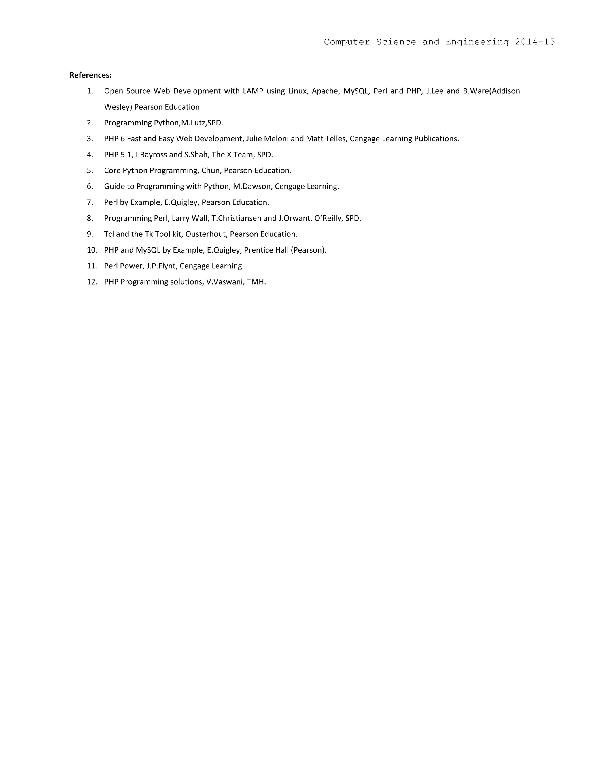 References:
1. Open Source Web Development with LAMP using Linux, Apache, MySQL, Perl and PHP, J.Lee and B.Ware(Addison
Wesley) Pearson Education.
2. Programming Python,M.Lutz,SPD.
3. PHP 6 Fast and Easy Web Development, Julie Meloni and Matt Telles, Cengage Learning Publications.
4. PHP 5.1, I.Bayross and S.Shah, The X Team, SPD.
5. Core Python Programming, Chun, Pearson Education.
6. Guide to Programming with Python, M.Dawson, Cengage Learning.
7. Perl by Example, E.Quigley, Pearson Education.
8. Programming Perl, Larry Wall, T.Christiansen and J.Orwant, O’Reilly, SPD.
9. Tcl and the Tk Tool kit, Ousterhout, Pearson Education.
10. PHP and MySQL by Example, E.Quigley, Prentice Hall (Pearson).
11. Perl Power, J.P.Flynt, Cengage Learning.
12. PHP Programming solutions, V.Vaswani, TMH.
Computer Science and Engineering 2014-15
 