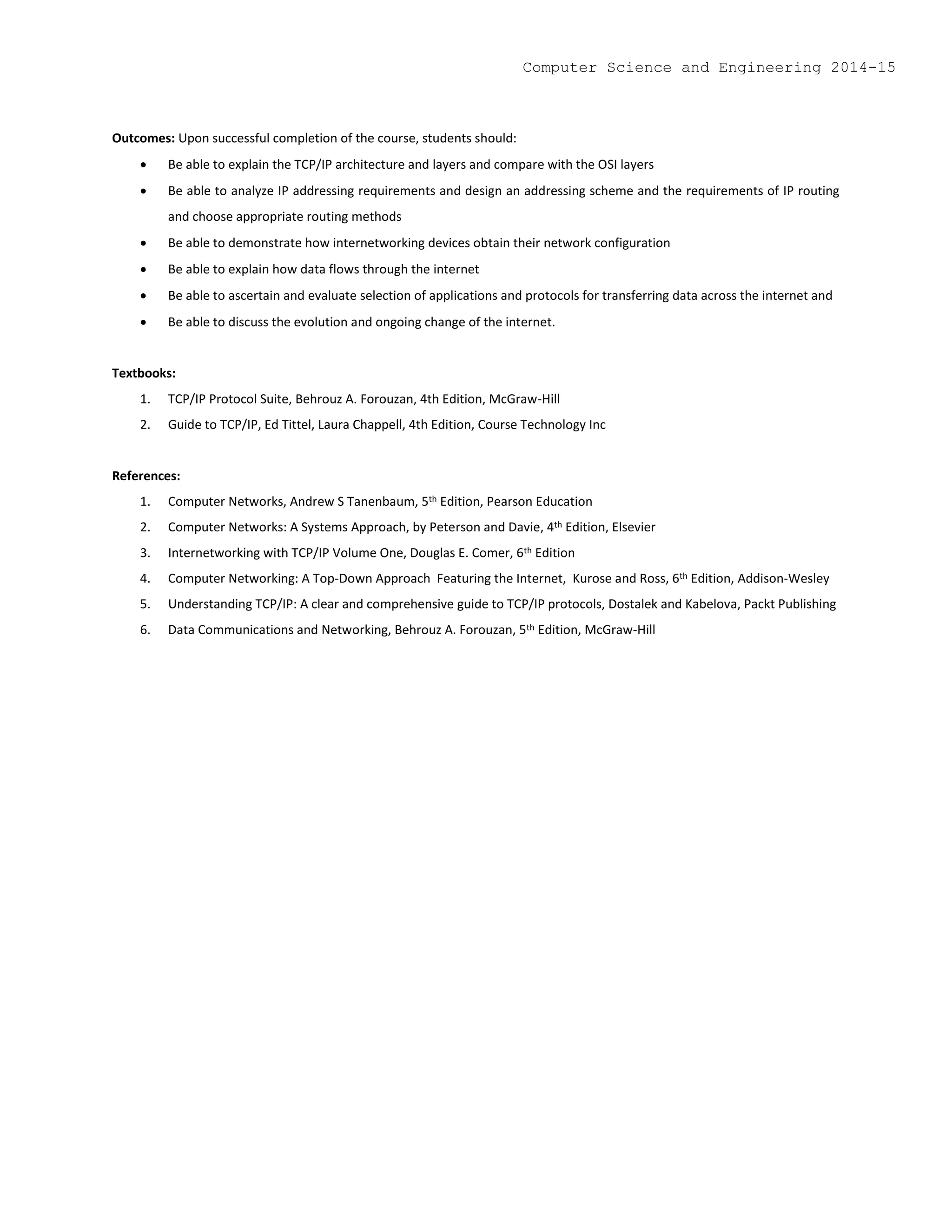 Outcomes: Upon successful completion of the course, students should:
 Be able to explain the TCP/IP architecture and layers and compare with the OSI layers
 Be able to analyze IP addressing requirements and design an addressing scheme and the requirements of IP routing
and choose appropriate routing methods
 Be able to demonstrate how internetworking devices obtain their network configuration
 Be able to explain how data flows through the internet
 Be able to ascertain and evaluate selection of applications and protocols for transferring data across the internet and
 Be able to discuss the evolution and ongoing change of the internet.
Textbooks:
1. TCP/IP Protocol Suite, Behrouz A. Forouzan, 4th Edition, McGraw-Hill
2. Guide to TCP/IP, Ed Tittel, Laura Chappell, 4th Edition, Course Technology Inc
References:
1. Computer Networks, Andrew S Tanenbaum, 5th Edition, Pearson Education
2. Computer Networks: A Systems Approach, by Peterson and Davie, 4th Edition, Elsevier
3. Internetworking with TCP/IP Volume One, Douglas E. Comer, 6th Edition
4. Computer Networking: A Top-Down Approach Featuring the Internet, Kurose and Ross, 6th Edition, Addison-Wesley
5. Understanding TCP/IP: A clear and comprehensive guide to TCP/IP protocols, Dostalek and Kabelova, Packt Publishing
6. Data Communications and Networking, Behrouz A. Forouzan, 5th Edition, McGraw-Hill
Computer Science and Engineering 2014-15
 