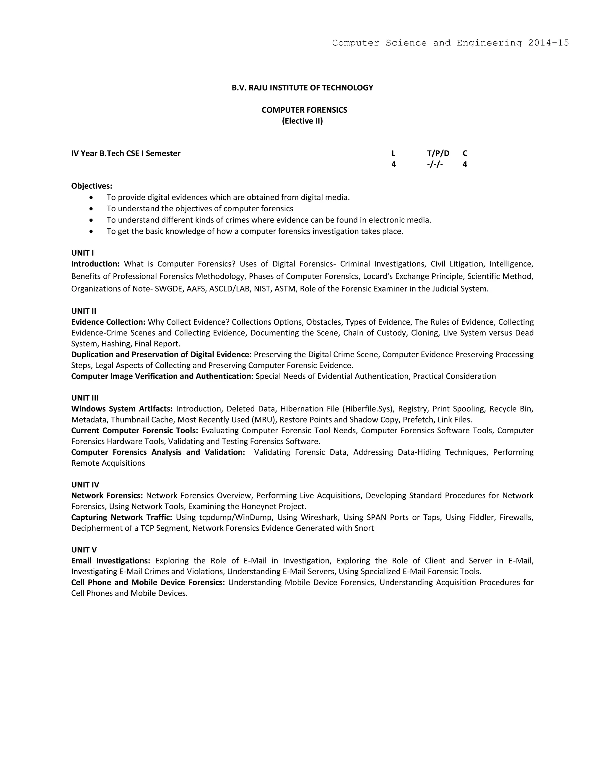 B.V. RAJU INSTITUTE OF TECHNOLOGY
COMPUTER FORENSICS
(Elective II)
IV Year B.Tech CSE I Semester L T/P/D C
4 -/-/- 4
Objectives:
 To provide digital evidences which are obtained from digital media.
 To understand the objectives of computer forensics
 To understand different kinds of crimes where evidence can be found in electronic media.
 To get the basic knowledge of how a computer forensics investigation takes place.
UNIT I
Introduction: What is Computer Forensics? Uses of Digital Forensics- Criminal Investigations, Civil Litigation, Intelligence,
Benefits of Professional Forensics Methodology, Phases of Computer Forensics, Locard's Exchange Principle, Scientific Method,
Organizations of Note- SWGDE, AAFS, ASCLD/LAB, NIST, ASTM, Role of the Forensic Examiner in the Judicial System.
UNIT II
Evidence Collection: Why Collect Evidence? Collections Options, Obstacles, Types of Evidence, The Rules of Evidence, Collecting
Evidence-Crime Scenes and Collecting Evidence, Documenting the Scene, Chain of Custody, Cloning, Live System versus Dead
System, Hashing, Final Report.
Duplication and Preservation of Digital Evidence: Preserving the Digital Crime Scene, Computer Evidence Preserving Processing
Steps, Legal Aspects of Collecting and Preserving Computer Forensic Evidence.
Computer Image Verification and Authentication: Special Needs of Evidential Authentication, Practical Consideration
UNIT III
Windows System Artifacts: Introduction, Deleted Data, Hibernation File (Hiberfile.Sys), Registry, Print Spooling, Recycle Bin,
Metadata, Thumbnail Cache, Most Recently Used (MRU), Restore Points and Shadow Copy, Prefetch, Link Files.
Current Computer Forensic Tools: Evaluating Computer Forensic Tool Needs, Computer Forensics Software Tools, Computer
Forensics Hardware Tools, Validating and Testing Forensics Software.
Computer Forensics Analysis and Validation: Validating Forensic Data, Addressing Data-Hiding Techniques, Performing
Remote Acquisitions
UNIT IV
Network Forensics: Network Forensics Overview, Performing Live Acquisitions, Developing Standard Procedures for Network
Forensics, Using Network Tools, Examining the Honeynet Project.
Capturing Network Traffic: Using tcpdump/WinDump, Using Wireshark, Using SPAN Ports or Taps, Using Fiddler, Firewalls,
Decipherment of a TCP Segment, Network Forensics Evidence Generated with Snort
UNIT V
Email Investigations: Exploring the Role of E-Mail in Investigation, Exploring the Role of Client and Server in E-Mail,
Investigating E-Mail Crimes and Violations, Understanding E-Mail Servers, Using Specialized E-Mail Forensic Tools.
Cell Phone and Mobile Device Forensics: Understanding Mobile Device Forensics, Understanding Acquisition Procedures for
Cell Phones and Mobile Devices.
Computer Science and Engineering 2014-15
 