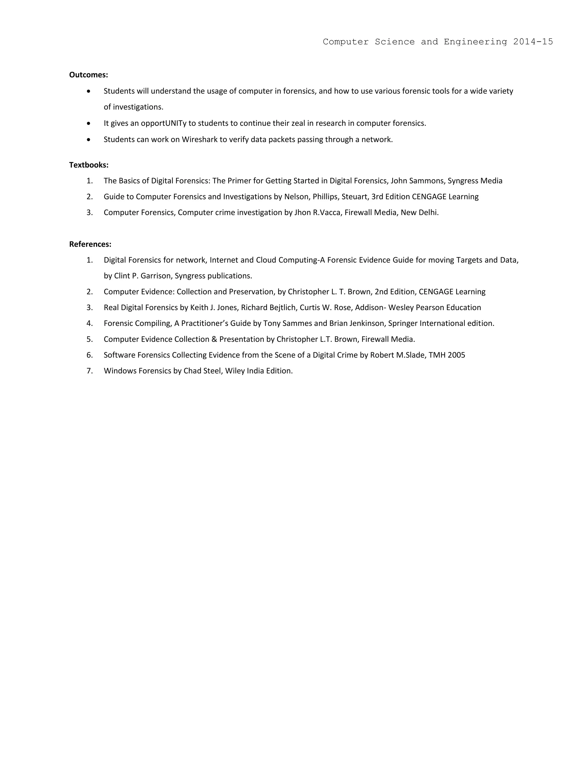 Outcomes:
 Students will understand the usage of computer in forensics, and how to use various forensic tools for a wide variety
of investigations.
 It gives an opportUNITy to students to continue their zeal in research in computer forensics.
 Students can work on Wireshark to verify data packets passing through a network.
Textbooks:
1. The Basics of Digital Forensics: The Primer for Getting Started in Digital Forensics, John Sammons, Syngress Media
2. Guide to Computer Forensics and Investigations by Nelson, Phillips, Steuart, 3rd Edition CENGAGE Learning
3. Computer Forensics, Computer crime investigation by Jhon R.Vacca, Firewall Media, New Delhi.
References:
1. Digital Forensics for network, Internet and Cloud Computing-A Forensic Evidence Guide for moving Targets and Data,
by Clint P. Garrison, Syngress publications.
2. Computer Evidence: Collection and Preservation, by Christopher L. T. Brown, 2nd Edition, CENGAGE Learning
3. Real Digital Forensics by Keith J. Jones, Richard Bejtlich, Curtis W. Rose, Addison- Wesley Pearson Education
4. Forensic Compiling, A Practitioner’s Guide by Tony Sammes and Brian Jenkinson, Springer International edition.
5. Computer Evidence Collection & Presentation by Christopher L.T. Brown, Firewall Media.
6. Software Forensics Collecting Evidence from the Scene of a Digital Crime by Robert M.Slade, TMH 2005
7. Windows Forensics by Chad Steel, Wiley India Edition.
Computer Science and Engineering 2014-15
 