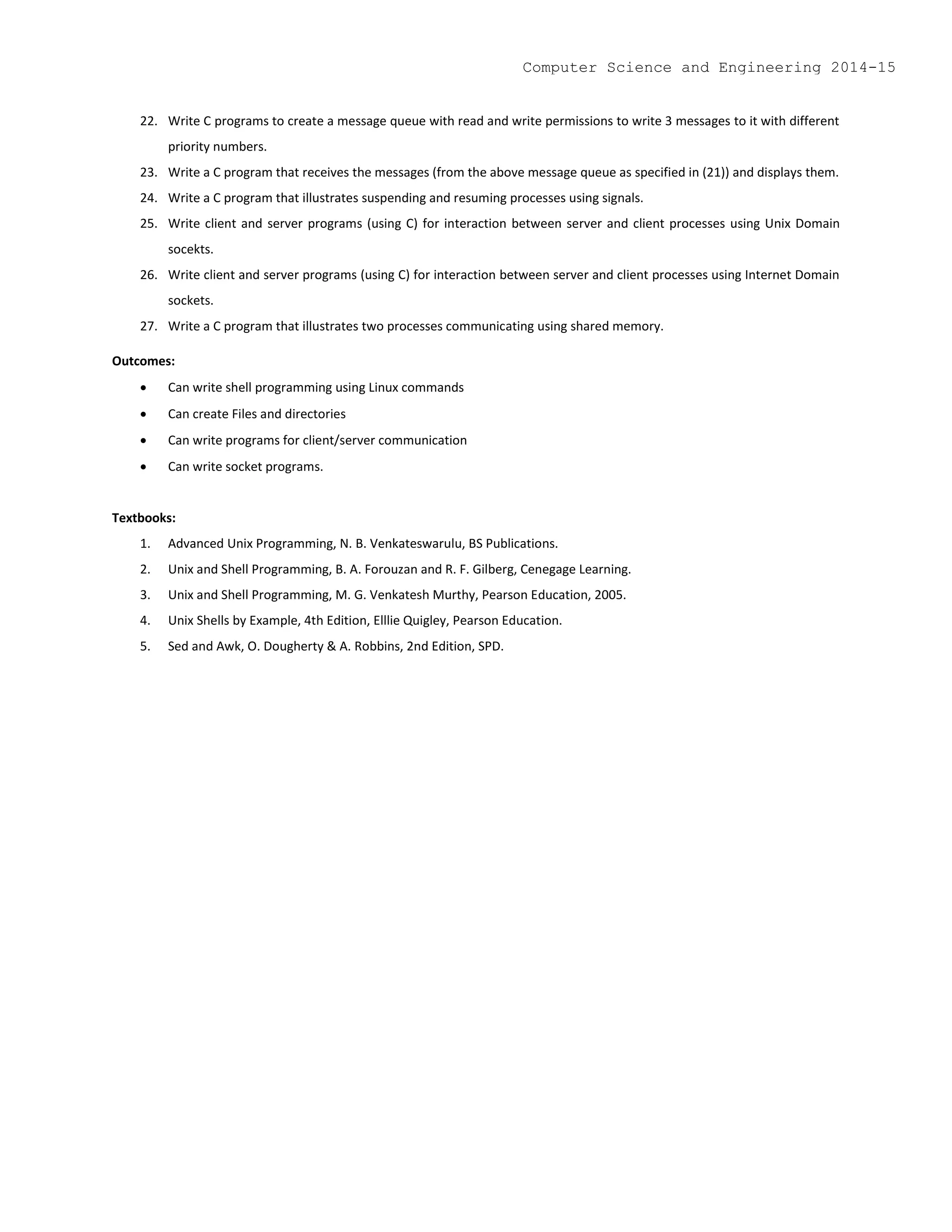 22. Write C programs to create a message queue with read and write permissions to write 3 messages to it with different
priority numbers.
23. Write a C program that receives the messages (from the above message queue as specified in (21)) and displays them.
24. Write a C program that illustrates suspending and resuming processes using signals.
25. Write client and server programs (using C) for interaction between server and client processes using Unix Domain
socekts.
26. Write client and server programs (using C) for interaction between server and client processes using Internet Domain
sockets.
27. Write a C program that illustrates two processes communicating using shared memory.
Outcomes:
 Can write shell programming using Linux commands
 Can create Files and directories
 Can write programs for client/server communication
 Can write socket programs.
Textbooks:
1. Advanced Unix Programming, N. B. Venkateswarulu, BS Publications.
2. Unix and Shell Programming, B. A. Forouzan and R. F. Gilberg, Cenegage Learning.
3. Unix and Shell Programming, M. G. Venkatesh Murthy, Pearson Education, 2005.
4. Unix Shells by Example, 4th Edition, Elllie Quigley, Pearson Education.
5. Sed and Awk, O. Dougherty & A. Robbins, 2nd Edition, SPD.
Computer Science and Engineering 2014-15
 