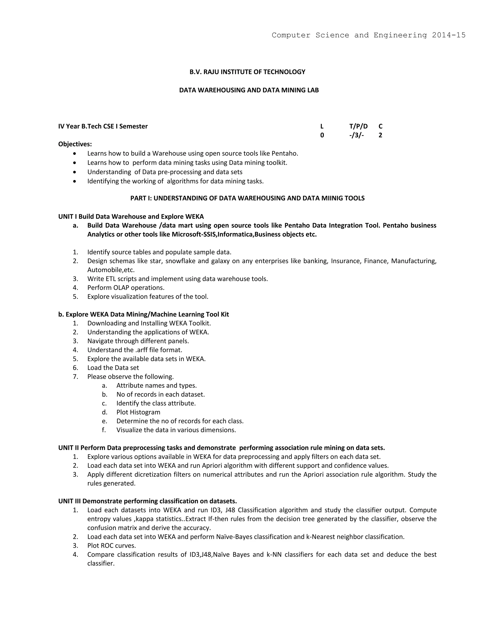 B.V. RAJU INSTITUTE OF TECHNOLOGY
DATA WAREHOUSING AND DATA MINING LAB
IV Year B.Tech CSE I Semester L T/P/D C
0 -/3/- 2
Objectives:
 Learns how to build a Warehouse using open source tools like Pentaho.
 Learns how to perform data mining tasks using Data mining toolkit.
 Understanding of Data pre-processing and data sets
 Identifying the working of algorithms for data mining tasks.
PART I: UNDERSTANDING OF DATA WAREHOUSING AND DATA MIINIG TOOLS
UNIT I Build Data Warehouse and Explore WEKA
a. Build Data Warehouse /data mart using open source tools like Pentaho Data Integration Tool. Pentaho business
Analytics or other tools like Microsoft-SSIS,Informatica,Business objects etc.
1. Identify source tables and populate sample data.
2. Design schemas like star, snowflake and galaxy on any enterprises like banking, Insurance, Finance, Manufacturing,
Automobile,etc.
3. Write ETL scripts and implement using data warehouse tools.
4. Perform OLAP operations.
5. Explore visualization features of the tool.
b. Explore WEKA Data Mining/Machine Learning Tool Kit
1. Downloading and Installing WEKA Toolkit.
2. Understanding the applications of WEKA.
3. Navigate through different panels.
4. Understand the .arff file format.
5. Explore the available data sets in WEKA.
6. Load the Data set
7. Please observe the following.
a. Attribute names and types.
b. No of records in each dataset.
c. Identify the class attribute.
d. Plot Histogram
e. Determine the no of records for each class.
f. Visualize the data in various dimensions.
UNIT II Perform Data preprocessing tasks and demonstrate performing association rule mining on data sets.
1. Explore various options available in WEKA for data preprocessing and apply filters on each data set.
2. Load each data set into WEKA and run Apriori algorithm with different support and confidence values.
3. Apply different dicretization filters on numerical attributes and run the Apriori association rule algorithm. Study the
rules generated.
UNIT III Demonstrate performing classification on datasets.
1. Load each datasets into WEKA and run ID3, J48 Classification algorithm and study the classifier output. Compute
entropy values ,kappa statistics..Extract If-then rules from the decision tree generated by the classifier, observe the
confusion matrix and derive the accuracy.
2. Load each data set into WEKA and perform Naïve-Bayes classification and k-Nearest neighbor classification.
3. Plot ROC curves.
4. Compare classification results of ID3,J48,Naïve Bayes and k-NN classifiers for each data set and deduce the best
classifier.
Computer Science and Engineering 2014-15
 
